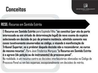 Conceitos
RESE: Recurso em Sentido Estrito
O Recurso em Sentido Estrito para Espínola Filho “se constitui (por ato da parte
interessada ou em virtude de determinação legal) de novo exame da espécie
selecionada em decisão de juiz de primeira instância, admitida somente nos
casos taxativamente enumerados no código, e visando à manifestação do
Tribunal Superior, se o prolator daquela decisão não a reconsiderar, no curso
do mesmo recurso”. Para José Frederico Marques “o Recurso em Sentido Estrito
é o agravo (de petição ou de instrumento) do processo penal”.
Na realidade, é um recurso contra as decisões interlocutórias elencadas no Código de
Processo Penal ou em leis esparsas, excepcionalmente em decisões de mérito.
 