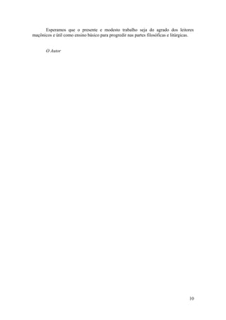 Esperamos que o presente e modesto trabalho seja do agrado dos leitores
maçônicos e útil como ensino básico para progredir nas partes filosóficas e litúrgicas.
O Autor
10
 