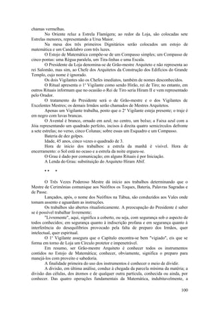chamas vermelhas.
No Oriente reluz a Estrela Flamígera; ao redor da Loja, são colocadas sete
Estrelas menores, representando a Ursa Maior.
Na mesa dos três primeiros Dignitários serão colocados um estojo de
matemática e um Candelabro com três luzes.
O Estojo de Matemática compõe-se de um Compasso simples; um Compasso de
cinco pontas: uma Régua paralela, um Tira-linhas e uma Escala.
O Presidente da Loja denomina-se de Grão-mestre Arquiteto e não representa ao
rei Salomão, mas sim, ao Chefe dos Arquitetos da Construção dos Edifícios do Grande
Templo, cujo nome é ignorado.
Os dois Vigilantes são os Chefes imediatos, também de nomes desconhecidos.
O Ritual apresenta o 1o
Vigilante como sendo Hirão, rei de Tiro; no entanto, em
outros Rituais informam que no ocasião o Rei de Tiro seria Hiram II e vem representado
pelo Orador.
O tratamento do Presidente será o de Grão-mestre e o dos Vigilantes de
Excelentes Mestres; os demais Irmãos serão chamados de Mestres Arquitetos.
Apenas um Vigilante trabalha, posto que o 2o
Vigilante esteja presente; o traje é
em negro com luvas brancas.
O Avental é branco, ornado em azul; no centro, um bolso; a Faixa azul com a
Jóia representando um quadrado perfeito, incisos à direita quatro semicírculos defronte
a sete estrelas; no verso, cinco Colunas; sobre essas um Esquadro e um Compasso.
Bateria de dez golpes.
Idade, 45 anos, cinco vezes o quadrado de 3.
Hora de inicio dos trabalhos: a estrela da manhã é visível. Hora de
encerramento: o Sol está no ocaso e a estrela da noite ergueu-se.
O Grau é dado por comunicação; em alguns Rituais é por Iniciação.
A Lenda do Grau: substituição do Arquiteto Hiram Abif.
* * *
O Três Vezes Poderoso Mestre dá início aos trabalhos determinando que o
Mestre de Cerimônias comunique aos Neófitos os Toques, Bateria, Palavras Sagradas e
de Passe.
Lançados, após, o nome dos Neófitos na Tábua, são conduzidos aos Vales onde
tomam assento e aguardam as instruções.
Os trabalhos são abertos ritualisticamente. A preocupação do Presidente é saber
se é possível trabalhar livremente;
"Livremente", aqui, significa a coberto, ou seja, com segurança sob o aspecto de
todos conhecidos; em segurança quanto à indiscrição profana e em segurança quanto à
interferência do desequilíbrios provocado pela falta de preparo dos Irmãos, quer
intelectual, quer espiritual.
O 1o
Vigilante assegura que o Capítulo encontra-se bem "vigiado", eis que se
forma em torno de Loja um Círculo protetor e impenetrável.
Em resumo, ser Grão-mestre Arquiteto é conhecer todos os instrumentos
contidos no Estojo de Matemática; conhecer, obviamente, significa o preparo para
manejá-los com proveito e sabedoria.
A finalidade primeira do uso dos instrumentos é conhecer o meio de dividir.
A divisão, em última análise, conduz à chegada da parcela mínima da matéria; a
divisão das células, dos átomos e de qualquer outra partícula, conhecida ou ainda, por
conhecer. Das quatro operações fundamentais da Matemática, indubitavelmente, a
100
 