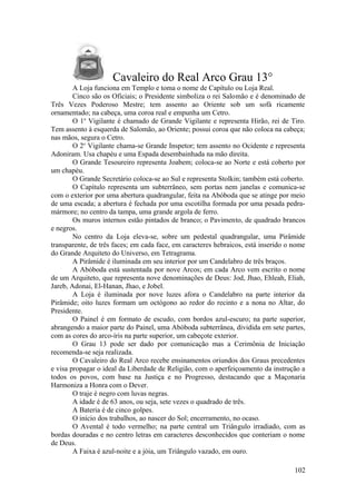 Cavaleiro do Real Arco Grau 13°
A Loja funciona em Templo e toma o nome de Capítulo ou Loja Real.
Cinco são os Oficiais; o Presidente simboliza o rei Salomão e é denominado de
Três Vezes Poderoso Mestre; tem assento ao Oriente sob um sofá ricamente
ornamentado; na cabeça, uma coroa real e empunha um Cetro.
O 1o
Vigilante é chamado de Grande Vigilante e representa Hirão, rei de Tiro.
Tem assento à esquerda de Salomão, ao Oriente; possui coroa que não coloca na cabeça;
nas mãos, segura o Cetro.
O 2o
Vigilante chama-se Grande Inspetor; tem assento no Ocidente e representa
Adoniram. Usa chapéu e uma Espada desembainhada na mão direita.
O Grande Tesoureiro representa Joabem; coloca-se ao Norte e está coberto por
um chapéu.
O Grande Secretário coloca-se ao Sul e representa Stolkin; também está coberto.
O Capítulo representa um subterrâneo, sem portas nem janelas e comunica-se
com o exterior por uma abertura quadrangular, feita na Abóboda que se atinge por meio
de uma escada; a abertura é fechada por uma escotilha formada por uma pesada pedra-
mármore; no centro da tampa, uma grande argola de ferro.
Os muros internos estão pintados de branco; o Pavimento, de quadrado brancos
e negros.
No centro da Loja eleva-se, sobre um pedestal quadrangular, uma Pirâmide
transparente, de três faces; em cada face, em caracteres hebraicos, está inserido o nome
do Grande Arquiteto do Universo, em Tetragrama.
A Pirâmide é iluminada em seu interior por um Candelabro de três braços.
A Abóboda está sustentada por nove Arcos; em cada Arco vem escrito o nome
de um Arquiteto, que representa nove denominações de Deus: Jod, Jhao, Ehleah, Eliah,
Jareb, Adonai, El-Hanan, Jhao, e Jobel.
A Loja é iluminada por nove luzes afora o Candelabro na parte interior da
Pirâmide; oito luzes formam um octógono ao redor do recinto e a nona no Altar, do
Presidente.
O Painel é em formato de escudo, com bordos azul-escuro; na parte superior,
abrangendo a maior parte do Painel, uma Abóboda subterrânea, dividida em sete partes,
com as cores do arco-íris na parte superior, um cabeçote exterior.
O Grau 13 pode ser dado por comunicação mas a Cerimônia de Iniciação
recomenda-se seja realizada.
O Cavaleiro do Real Arco recebe ensinamentos oriundos dos Graus precedentes
e visa propagar o ideal da Liberdade de Religião, com o aperfeiçoamento da instrução a
todos os povos, com base na Justiça e no Progresso, destacando que a Maçonaria
Harmoniza a Honra com o Dever.
O traje é negro com luvas negras.
A idade é de 63 anos, ou seja, sete vezes o quadrado de três.
A Bateria é de cinco golpes.
O início dos trabalhos, ao nascer do Sol; encerramento, no ocaso.
O Avental é todo vermelho; na parte central um Triângulo irradiado, com as
bordas douradas e no centro letras em caracteres desconhecidos que conteriam o nome
de Deus.
A Faixa é azul-noite e a jóia, um Triângulo vazado, em ouro.
102
 