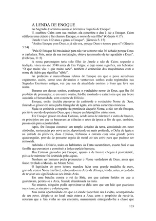 A LENDA DE ENOQUE
As Sagradas Escrituras assim se referem a respeito de Enoque:
'E coabitou Caim com sua mulher, ela concebeu e deu à luz a Enoque. Caim
edificou uma cidade e lhe chamou Enoque, o nome de seu filho" (Gênesis 4:17)
'Jarede viveu 162 anos e gerou a Enoque". (Gênesis 5- 17)
"Andou Enoque com Deus, e já não era, porque Deus o tomou para si" (Gênesis
5:24)
"Pela fé Enoque foi trasladado para não ver a morte: não foi achado porque Deus
o trasladara. Pois, antes da sua trasladação, obteve testemunho de ter agradado a Deus".
(Hebreus, 11:5)
A nossa personagem teria sido filho de Jarede e não de Caim; segundo a
tradição, viveu no ano 3740 antes da Era Vulgar, e cujo nome significa, em hebraico:
"O que muito viu, o que muito sabe", também é conhecido dos muçulmanos com o
nome de Adris que significa "sábio".
As profecias e maravilhosos relatos de Enoque em que o povo acreditava
cegamente, assim, como seus devaneios e venturosos sonhos estão registrados nas
Sagradas Escrituras antigas, vez que nas da atualidade omitem o livro que leva seu
nome.
Durante um desses sonhos, conheceu o verdadeiro nome de Deus, que lhe foi
proibido de pronunciar, e em outro sonho, foi-lhe mostrado o cataclisma que em breve
assolaria a Humanidade, com o nome de Dilúvio.
Enoque, então, decidiu preservar de catástrofe o verdadeiro Nome de Deus,
fazendo-o gravar em uma pedra triangular de ágata, em certos caracteres místicos.
Nada se conhecia a respeito da pronúncia daquele Nome, a não ser ele Enoque,
por tê-lo ouvido do próprio Deus, que o traçou em hieróglifos misteriosos.
Fez Enoque gravar em duas Colunas, sendo uma de mármore e outra de bronze,
os princípios em que se baseavam as ciências e artes da época a fim de que, também,
passassem para a posteridade.
Após, fez Enoque construir um templo debaixo da terra, consistindo em nove
abóbodas, sustentadas por nove arcos, depositando na mais profunda, o Delta de ágata e
na entrada da primeira, duas Colunas, fechando a entrada com uma grande pedra
quadrangular, provida de possante argola de metal no seu cetro para que pudesse ser
removida.
Advindo o Dilúvio, todos os habitantes da Terra sucumbiram, exceto Noé e sua
família que passaram a constituir a única espécie humana.
Das Colunas gravadas por Enoque, apenas a de bronze chegou à posteridade,
pois a de mármore foi destruída pelas águas.
Nenhum ser humano podia pronunciar o Nome verdadeiro de Deus, antes que
fosse revelado a Moisés, no Monte Sinai.
O legislador do povo hebreu mandou fazer uma grande medalha de ouro,
gravada com o Nome Inefável, colocando-a na Arca da Aliança, tendo, antes, o cuidado
de revelar seu significado ao seu irmão Arão.
Em uma batalha contra o rei da Síria, em que caíram feridos os que a
guardavam, perdeu-se a Arca, ficando abandonada na mata.
No entanto, ninguém podia aproximar-se dela sem que um leão que guardava
sua chave, o atacasse e o destroçasse.
Mas numa oportunidade em que o Grande Sacerdote dos Levitas, acompanhado
de seu povo, dirigiu-se ao local onde estava a Arca, com o propósito de reavê-la,
notaram que a fera vinha ao seu encontro, mansamente entregando-lhe a chave que
103
 