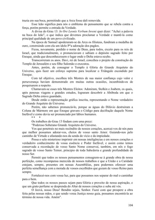 trazia em sua boca, permitindo que a Arca fosse dali removida.
Esse leão significa para nós o emblema do pensamento que se rebela contra a
força, porém permite a entrada da Verdade.
A divisa do Grau 13: In Ore Leonis Verbum Inveni quer dizer: "Achei a palavra
na boca do leão", o que indica que devemos proclamar a Verdade e mantê-la como
principal qualidade de um povo civilizado.
Na época de Samuel apoderaram-se da Arca os filisteus, fundiram a medalha de
ouro, construindo com ela um ídolo Par
a adoração dos pagãos.
Ficou, novamente, perdido o nome de Deus, para todos, exceto para os reis de
Israel, que tradicionalmente, o pronunciavam e sabiam o depósito sagrado feito por
Enoque, ainda que desconhecessem o lugar onde o Delta estava oculto.
Transcorreram os anos. Davi, rei de Israel, concebeu o projeto da construção do
Templo de Jerusalém e seu filho Salomão o executou.
Antes, porém, de consagrar o Templo à Glória do Grande Arquiteto do
Universo, quis fazer um esforço supremo para localizar o Triângulo escondido por
Enoque.
Com tal objetivo, escolheu três Mestres de sua maior confiança cujo valor e
perseverança haviam demonstrado em muitas outras ocasiões, incumbindo-os de
pesquisarem a respeito.
Chamavam-se esses três Mestres Eleitos: Adoniram, Stolkin e Joabem, os quais,
após penosas viagens e grandes estudos, lograram descobrir a Abóboda em que o
Sagrado Delta estava guardado,
Desde então a representação gráfica inscrita, representando o Nome verdadeiro
do Grande Arquiteto do Universo.
Porém, não sabemos pronunciá-lo, porque as águas do Dilúvio destruíram a
Coluna de Mármore em que Enoque gravara o Código para decifração daquele Nome
Inefável e como devia ser pronunciado por lábios humanos.
* * *
Os trabalhos do Grau 13 findam com uma prece:
"Poderoso Soberano Grande Arquiteto do Universo.
Vos que penetrais no mais recôndito de nossos corações, acercai-vos de nós para
que melhor possamos adorar-vos, cheios de vosso santo Amor. Guiando-nos pelo
caminho de Virtude e afastando-nos da senda do vício e da impiedade.
Possa o selo misterioso imprimir em nossas inteligências e em nossos corações o
verdadeiro conhecimento de vossa essência e Poder Inefável, e assim como temos
conservada a recordação de vosso Santo Nome conservai, também, em nós o fogo
sagrado de vosso Santo Temor, principio de toda Sabedoria e grande profundidade de
nosso Ser.
Permiti que todos os nossos pensamentos consagrem-se à grande obra de nossa
perfeição, como recompensa merecida de nossos trabalhos e que a União e a Caridade
estejam, sempre, presentes em nossas Assembléias, para podermos oferecer uma
perfeita semelhança com a morada de vossos escolhidos que gozam de vosso Reino para
sempre.
Fortalecei-nos com vossa luz, para que possamos nos separar do mal o caminhar
para o bem.
Que todos os nossos passos sejam para Glória e proveito de nossa aspiração, e
que um grato perfume se desprenda do Altar de nossos corações e suba até vós.
O Jeová, nosso Deus! Bendito sejais, Senhor. Fazei com que prospere a obra
feita pelas nossas mãos, e que sendo vossa Justiça nosso guia, possamos encontrá-la ao
término de nossa vida. Amém".
104
 