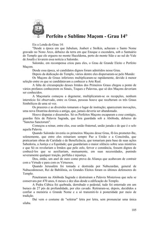 Perfeito e Sublime Maçom - Grau 14°
Eis a Lenda do Grau 14:
"Desde a época em que Jubulum, Joabert e Stolkin, acharam o Santo Nome
gravado no Nono Arco, debaixo da terra em que Enoque o escondera, sob o Santuário
do Templo que ele erguera no monte Haceldema, perto do monte Sião e ao sul do Vale
de Josafá e levarem essa notícia a Salomão.
Salomão, em recompensa criou para eles, o Grau de Grande Eleito e Perfeito
Maçom.
Desde essa época, só candidatos dignos foram admitidos nesse Grau.
Depois da dedicação do Templo, vários dentre eles dispersaram-se pelo Mundo:
Os Maçons de Graus inferiores multiplicaram-se rapidamente, devido à menor
seleção entre os que se candidatavam a conhecer a Arte Real.
A falta de circunspeção desses Irmãos dos Primeiros Graus chegou a ponto de
vários profanos conhecerem os Sinais, Toques e Palavras, que só dos Maçons deveriam
ser conhecidos.
A Maçonaria começou a degenerar, multiplicaram-se os recepções, nenhum
interstício foi observado, entre os Graus, pessoas houve que receberam os três Graus
Simbólicos de uma só vez.
Os prazeres e as diversões tomaram o lugar de instrução; apareceram inovações,
uma nova Doutrina destruiu a antiga, que, jamais deveria ser abandonado.
Houve disputas e dissensões. Só os Perfeitos Maçons escaparam a esse contágio,
guardas fiéis de Palavra Sagrada, que fora guardada sob a Abóboda, debaixo do
"Sanctus Sanctorum".
Começou a reinar, entre eles, esse união fraternal, união jurada e de que é o selo
aquela Palavra.
Quando Salomão investiu os primeiros Maçons desse Grau, fê-los prometer-lhe,
solenemente, que entre eles reinariam sempre Paz a União e a Concórdia, que
praticariam obras de Caridade e de Beneficência, que tomariam para base de suas ações
Sabedoria, a Justiça e a Equidade; que guardariam o maior silêncio sobre seus mistérios
e que Só os revelariam a Irmãos que pelo zelo, fervor e constância, fossem dignos de
conhecê-los que se auxiliariam, mutuamente, em suas necessidades, punindo
severamente qualquer traição, perfídia e injustiça.
Deu, então, um anel de ouro como prova da Aliança que acabavam de contrair
com a Virtude e para com os Virtuosos.
Quando Jerusalém foi tomada e destruída por Nabuzardan, general de
Nabucodonosor, Rei de Babilônia, os Grandes Eleitos foram os últimos defensores do
Templo.
Penetraram na Abóboda Sagrada e destruíram a Palavra Misteriosa que nela se
conservara por 470 anos, 6 meses e dez dias desde a edificação do Templo.
A Pedra Cúbica foi quebrada, derrubado o pedestal, tudo foi enterrado em um
buraco de 27 pés de profundidade, por eles cavado. Retiraram-se, depois, decididos a
confiar a memória o Grande Nome e a só transmiti-lo à posteridade por meio de
tradição.
Daí vem o costume de "soletrar" letra por letra, sem pronunciar uma única
sílaba.
105
 