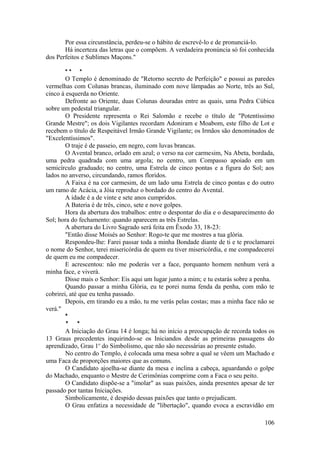 Por essa circunstância, perdeu-se o hábito de escrevê-lo e de pronunciá-lo.
Há incerteza das letras que o compõem. A verdadeira pronúncia só foi conhecida
dos Perfeitos e Sublimes Maçons."
* * *
O Templo é denominado de "Retorno secreto de Perfeição" e possui as paredes
vermelhas com Colunas brancas, iluminado com nove lâmpadas ao Norte, três ao Sul,
cinco à esquerda no Oriente.
Defronte ao Oriente, duas Colunas douradas entre as quais, uma Pedra Cúbica
sobre um pedestal triangular.
O Presidente representa o Rei Salomão e recebe o título de "Potentíssimo
Grande Mestre"; os dois Vigilantes recordam Adoniram e Moabom, este filho de Lot e
recebem o título de Respeitável Irmão Grande Vigilante; os Irmãos são denominados de
"Excelentíssimos".
O traje é de passeio, em negro, com luvas brancas.
O Avental branco, orlado em azul; o verso na cor carmesim, Na Abeta, bordada,
uma pedra quadrada com uma argola; no centro, um Compasso apoiado em um
semicírculo graduado; no centro, uma Estrela de cinco pontas e a figura do Sol; aos
lados no anverso, circundando, ramos floridos.
A Faixa é na cor carmesim, de um lado uma Estrela de cinco pontas e do outro
um ramo de Acácia, a Jóia reproduz o bordado do centro do Avental.
A idade é a de vinte e sete anos cumpridos.
A Bateria é de três, cinco, sete e nove golpes.
Hora da abertura dos trabalhos: entre o despontar do dia e o desaparecimento do
Sol; hora do fechamento: quando aparecem as três Estrelas.
A abertura do Livro Sagrado será feita em Êxodo 33, 18-23:
"Então disse Moisés ao Senhor: Rogo-te que me mostres a tua glória.
Respondeu-lhe: Farei passar toda a minha Bondade diante de ti e te proclamarei
o nome do Senhor, terei misericórdia de quem eu tiver misericórdia, e me compadecerei
de quem eu me compadecer.
E acrescentou: não me poderás ver a face, porquanto homem nenhum verá a
minha face, e viverá.
Disse mais o Senhor: Eis aqui um lugar junto a mim; e tu estarás sobre a penha.
Quando passar a minha Glória, eu te porei numa fenda da penha, com mão te
cobrirei, até que eu tenha passado.
Depois, em tirando eu a mão, tu me verás pelas costas; mas a minha face não se
verá."
*
* *
A Iniciação do Grau 14 é longa; há no início a preocupação de recorda todos os
13 Graus precedentes inquirindo-se os Iniciandos desde as primeiras passagens do
aprendizado, Grau 1o
do Simbolismo, que não são necessárias ao presente estudo.
No centro do Templo, é colocada uma mesa sobre a qual se vêem um Machado e
uma Faca de proporções maiores que as comuns.
O Candidato ajoelha-se diante da mesa e inclina a cabeça, aguardando o golpe
do Machado, enquanto o Mestre de Cerimônias comprime com a Faca o seu peito.
O Candidato dispõe-se a "imolar" as suas paixões, ainda presentes apesar de ter
passado por tantas Iniciações.
Simbolicamente, é despido dessas paixões que tanto o prejudicam.
O Grau enfatiza a necessidade de "libertação", quando evoca a escravidão em
106
 