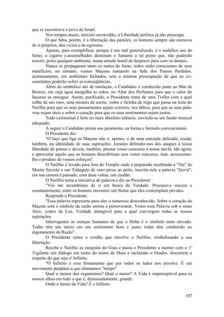 que se encontrava o povo de Israel.
Nos tempos atuais, inexiste escravidão; a Liberdade política já não preocupa.
O que falta, porém, é a libertação das paixões; os homens sempre são escravos
de si próprios, dos vícios e do egoísmo.
Apenas, para exemplificar, porque é um mal generalizado, é o maléfico uso do
fumo; o cigarro e.assemelhados dominam o fumante a tal ponto que, não podendo
resistir, polui qualquer ambiente, numa atitude hostil de desprezo para com os demais.
Nunca se propagaram tanto os males do fumo; todos estão conscientes de seus
malefícios; no entanto, vemos Maçons rumarem na Sala dos Passos Perdidos,
acintosamente, em ambientes fechados, sem a mínima preocupação de que os cir-
cunstantes poderão sofrer as conseqüências.
Além do simbólico ato de imolação, o Candidato é conduzido junto ao Mar de
Bronze, em cuja água mergulha as mãos; no Altar dos Perfumes para que o calor do
Incenso as enxugue. Assim, purificado, o Presidente toma de uma Trolha com a qual
colhe de um vaso, uma mistura de azeite, vinho e farinha de trigo que passa na testa do
Neófito para que os seus pensamentos sejam corretos; nos lábios, para que as suas pala-
vras sejam úteis e sobre o coração para que os seus sentimentos sejam justos.
Todo cerimonial é feito no mais absoluto silêncio, ouvindo-se um fundo musical
adequado.
A seguir o Candidato presta seu juramento, na forma e formula convencionais.
O Presidente diz:
"O laço que liga os Maçons não é, apenas, o de uma amizade delicada; reside,
também, na identidade de suas aspirações. Jurastes defender-nos dos ataques à nossa
liberdade de pensar e deveis, também, prestar vosso concurso à nossa tarefa. Ide agora,
e aproveitai aquilo que os homens descobriram sem vosso concurso, mas, acrescentai-
lhe o produto de vossos esforços".
O Neófito é levado para fora do Templo onde é preparado recebendo a "fita" do
Mestre Secreto e um Triângulo de ouro preso ao peito, inscrita nele a palavra "Jeová";
em sua cintura é passado, com duas voltas, um cordão.
O Neófito toma a iniciativa de palavra e diz ao Presidente:
"Vós me incumbistes de ir em busca de Verdade. Procurei-a sincera e
constantemente; entre os homens encontrei um Nome que eles contemplam pávidos.
Responde o Presidente:
"Essa palavra representa para eles o temeroso desconhecido. Sobre o coração do
Maçom está o símbolo da razão serena e perseverante. Vistes essa Palavra sob o nono
Arco, centro da Luz, Verdade intangível para a qual convergem todas as nossas
aspirações.
Interrogastes as crenças humanas de que o Delta é o símbolo mais elevado.
Todas têm um início em um sentimento bom e justo; todas têm conduzido ao
esgotamento da Razão".
O Presidente retira o cordão que envolve o Neófito, simbolizando a sua
libertação.
Recebe o Neófito as insígnias do Grau e passa o Presidente a manter com o 1o
Vigilante um diálogo em torno do nome de Deus e incluindo o Orador, discorrem a
respeito do que seja o' Infinito.
"O Infinito é esse firmamento que por todos os lados nos envolve. É um
movimento perpétuo a que chamamos "tempo".
Qual o menor dos organismos? Qual o maior? A Vida é imperceptível para os
nossos olhos em tudo o que é, demasiadamente, grande.
Onde o limite da Vida? É o Infinito.
107
 