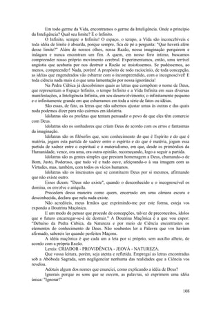 Em todo germe da Vida, encontramos o germe da Inteligência. Onde o princípio
da Inteligência? Qual seu limite? É o Infinito.
O Infinito, sempre o Infinito! O espaço, o tempo, a Vida são inconcebíveis e
toda idéia de limite é absurda, porque sempre, fica de pé a pergunta: "Que haverá além
desse limite?" Além de nossos olhos, nossa Razão, nossa imaginação perquirem e
indagam e nunca encontram um fim. A quem, em nosso foro intimo, buscamos
compreender nosso próprio movimento cerebral. Experimentamos, então, uma terrível
angústia que acabaria por nos destruir a Razão se insistíssemos. Se pudéssemos, ao
menos, compreender! Nada, porém! A propósito de todo raciocínio, de toda concepção,
as idéias que engendrados vão esbarrar com o incompreendido, com o incognoscível! E
toda ciência nada mais é.o que uma lamentação por nossa ignorância!
Na Pedra Cúbica já descobrimos quais as letras que compõem o nome de Deus,
que representam o Espaço Infinito, o tempo Infinito e a Vida Infinita em suas diversas
manifestações, a Inteligência Infinita, em seu desenvolvimento; o infinitamente pequeno
e o infinitamente grande em que esbarramos em toda a série de fatos ou idéias.
São essas, de fato, as letras que não sabemos ajustar umas às outras e das quais
nada podemos dizer para não cairmos em idolatria.
Idólatras são os profetas que tentam persuadir o povo de que eles têm comercio
com Deus.
Idólatras são os sonhadores que criam Deus de acordo com os erros e fantasmas
da imaginação.
Idólatras são os filósofos que, sem conhecimento do que é Espírito e do que é
matéria, jogam esta partida de xadrez entre o espírito e do que é matéria, jogam essa
partida de xadrez entre o espiritual e o materialismo, em que, desde os primórdios da
Humanidade, vence, ora uma, ora outra opinião, recomeçando, logo a seguir a partida.
Idólatras são as gentes simples que prestam homenagem a Deus, chamando-o de
Bom, Justo, Poderoso, que tudo vê e tudo ouve, afeiçoando-o à sua imagem com as
Virtudes, mas, também, com todos os vícios humanos.
Idólatras são os insensatos que se constituem Deus por si mesmos, afirmando
que não existe outro.
Esses dizem: "Deus não existe", quando o desconhecido e o incognoscível os
domina, os envolve e aniquila.
Procedem dessa maneira como quem, encerrado em uma câmara escura e
desconhecida, declara que nela nada existe.
Não acrediteis, meus Irmãos que exprimindo-me por este forma, esteja vos
expondo a Doutrina Maçônica.
E um modo de pensar que procede de concepções, talvez de preconceitos, ídolos
que o futuro encarregar-se-á de destruir." A Doutrina Maçônica é a que vou expor:
"Debaixo da Pedra Cúbica, da Natureza e por meio de Ciência encontrastes os
elementos do conhecimento de Deus. Não soubestes ler a Palavra que vos haviam
afirmado, sabereis ler quando perfeitos Maçons.
A idéia maçônica é que cada um a leia por si próprio, sem auxílio alheio, de
acordo com a própria Razão.
Lereis: CRIADOR - PROVIDÊNCIA - JEOVÁ - NATUREZA.
Que vossa leitura, porém, seja atenta e refletida. Empregai as letras encontradas
sob a Abóboda Sagrada, sem negligenciar nenhuma das realidades que a Ciência vos
revelou.
Adotais algum dos nomes que enunciei, como explicando a idéia de Deus?
Ignorais porque os sons que se ouvem, as palavras, só exprimem uma idéia
única: "Ignorar!"
108
 