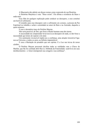 A Maçonaria não admite um desses nomes como expressão de sua Doutrina.
A Doutrina Maçônica é esta: "Deus existe". Ela afirma a existência de Deus e
nada mais.
Essa falta de qualquer explicação pode conduzir ao desespero, e esse constitui
um horrível sofrimento.
O remédio para esse desespero será o sofrimento em comum, a procura da Paz
Espiritual no trabalho e achar a serenidade no amor do Bem e na Amizade, daqueles a
quem amamos.
E esse o derradeiro traço do Perfeito Maçom.
Não seria possível, de fato, que fosse a Razão humana uma dor eterna.
A necessidade de compreender levar-nos-ia ao desespero do nada, se não fosse a
necessidade que temos de esperar e de amar.
Um sentimento invencível impõe-nos a confiança, uma atração irresistível liga-
nos ao Universo, a todos os seres, ao Infinito impenetrável.
E essa a libertação do pesadelo que nos oprime. E a Luz nas trevas de nosso
cérebro.
O Perfeito Maçom procurará decifrar todas as realidades mas a Chave de
Marfim, que lhe foi confiada abrir-lhe-á a Abóboda da Fraternidade: sustê-lo-á em seus
desfalecimentos - o Amor retemperará sua coragem e sua confiança".
109
 