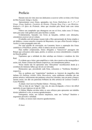 Prefácio
Durante mais de vinte anos nos dedicamos a escrever sobre os trinta e três Graus
do Rito Escocês Antigo e Aceito.
Apresentamos esses Graus, agrupados, nos livros Simbolismo do 1o
, 2o
e 3o
Graus; Graus Inefáveis; Cavaleiro do Oriente, Príncipe Rosa Cruz e seu Mistérios,
Kadosch e O Ápice da Pirâmide, obras que circulam pelo Brasil todo com várias
reedições.
Faltava um compêndio que abrangesse em um só livro, todos esses 33 Graus,
tanto para uma visão global como para facilitar o estudo.
Evidentemente, baseados nos livros já lançados, embora com alterações,
entendemos escrever um só volume.
O trabalho será útil porque resume todo o Rito apresentando de forma simples e
até didática, o nosso conceito a respeito da Maçonaria, vez que o Rito Escocês Antigo e
Aceito é o mais propagado entre nós.
Por uma questão de convenção, em Lausanne, houve a separação dos Graus
simbólicos e Filosóficos, porém, o Rito os abarca em um só conteúdo.
Para melhor compreensão, fomos obrigados a "transcrever" passagens dos
Rituais que colocamos entre aspas, porém, os unimos ao nosso entendimento a respeito
da filosofia global.
Esperamos que a utilidade de obre satisfaça aos leitores e estudioso da Arte
Real.
É evidente que o leitor, para amplificar a visão, deve munir-se das monografias e
assim, terá, frente a leitura dos Rituais respectivos, um entendimento prático.
Nosso intuito não foi apresentar uma "obra-prima" reconhecemos desde já a
existência de inúmeras falhas que devem ser relevadas.
Destacamos que, precedendo cada Grau, colocamos o "Emblema Heráldico"
respectivo.
Nós os pedimos por "empréstimo" (perdoem os Autores) da magnífica obra
italiana Gli Emblemi Araldici Delia Massoneria, cujos emblemas coloridos são um
primor artístico; infelizmente não pudemos colocá-los coloridos, mas em preto e branco;
mesmo assim, nos dão um panorama brilhante da obra artística de Lorenzo Crinelli e
Cario Pierallini.
A edição é da Convivio/Nardini Editore - Florença, Itália.
Não se trata de um "plágio", mas sim, de uma divulgação; o livro é de difícil
aquisição eis que impresso no ano de 1988.
A Editora Madras envidou todos os seus esforços para apresentar um trabalho
técnico admirável; a ela, os nossos agradecimentos.
Entregamos, assim, aos leitores maçônicos, mais um "esforço" literários e
auguramos proveito e utilidade.
A todos, os nossos mais sinceros agradecimentos.
O Autor
11
 