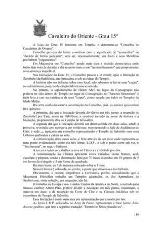Cavaleiro do Oriente - Grau 15°
A Loja do Grau 15 funciona em Templo, e denomina-se "Conselho de
Cavaleiros do Oriente".
Conselho provém do latim: consilium com o significado de "aconselhar" ou
"decidir de forma judicante", sem ser, necessariamente, um Juízo e seus Membros
proferirem "julgamentos".
Em Maçonaria um "Conselho" pende mais para a decisão democrática onde
todos têm voto de decisão e diz respeito mais a um "Aconselhamento" que propriamente
uma sentença inapelável.
Nas Iniciações do Grau 15, o Conselho passou a se reunir, após a liberação de
Zorobabel de Babilônia, em Jerusalém, e sob as ruínas do Templo.
A história não nos informa sobre esse local; não sabemos se havia uma "cripta",
ou subterrâneos, pois, na descrição bíblica isso é omitido.
No entanto, o sepultamento de Hiram Abif, no lugar da Consagração não
poderia ter sido dentro do Templo no lugar de Consagração, no "Sanctus Sanctorum" e
tudo leva a crer na existência de uma "cripta", como sucede em todos os Templos da
Idade Média.
Há certa confusão sobre a constituição do Conselho, pois, os autores apresentam
três opiniões:
A primeira, diz que a Iniciação deveria dividir-se em três partes: a recepção de
Zorobabel por Ciro, ainda na Babilônia; o combate travado na ponte de Gabara e a
Iniciação, propriamente dita no Templo de Jerusalém.
A segunda diz que a Iniciação deveria ser desenvolvida em duas salas, sendo a
primeira, revestida com tapeçaria cor verde-mar, representando a Sala de Audiências de
Ciro; a seda com tapeçaria em vermelho representando o Templo de Salomão com suas
Colunas quebradas e caídas ao solo.
A comunicação entre essas salas, é feita através de um átrio onde representa-se
uma ponte evidenciando sobre ela três letras: L.D.P., e sob a ponte corre um rio, o
"Starbuzanai", ou seja, o Eufrates.
A terceira reduz os trabalhos a uma só Câmara e é adotada por nós.
A ornamentação da Câmara apresenta cores variadas, como branco, azul,
escarlate e púrpura, sendo a iluminação feita por 70 luzes dispostas em 10 grupos de 5
em forma de triângulo e 5 em forma de quadrado.
Há mais luzes; as 7 do menorá colocado sobre o Trono.
Nessa Câmara é colocada, no centro, a ponte que atravessa o rio Eufrates.
Obviamente, o resumo empobrece a Cerimônia, porém, considerando que a
Maçonaria Filosófica trabalha em Templos adaptados, os dos Aprendizes do
Simbolismo, outra solução, por enquanto, não há.
O trabalho na Europa e nos Estados Unidos da América do Norte, orientado pelo
famoso escritor Albert Pike, prefere dividir a Iniciação em três partes, resumindo, a
maioria em duas: a da recepção na Corte de Ciro e na Câmara iniciática sob os
escombros do Templo de Salomão.
Essa Iniciação é muito mais rica em representação que a usada por nós.
As letras L.D.P. colocadas no Arco da Ponte, representam a frase latina: Lilia
destrue pedibus, que tem a seguinte tradução: "Destrói os lírios pisando-os". .
110
 