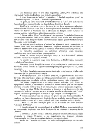 Essa frase nada tem a ver com a luta na ponte de Gabara, Pois, se trata de uma
referência à Família dos Burbons, cujo símbolo era um lírio.
A nossa interpretação "vulgar" e adotada é: "Liberdade depois da ponte" ou
"Liberdade de passar", ou ainda, "Liberdade de pensamento".
Há quem, de forma mais sutil, pretenda identificar o "Lírio" com as flores que
Salomão colocou entre as Romãs, nas duas Colunas do átrio do Templo.
Significaria, outrossim, a pureza das intenções, ao forçar a passagem pela ponte,
mesmo com sacrifício de vidas, pois, o destino primeiro de Zorobabel não teria sido o
retorno dos hebreus a Jerusalém, mas a edificação do Templo, como expressão de
unidade nacional e glorificação a Jeová que permitiu o retorno.
O fato de o Grau 15 ser "cavalheiresco", faz supor que Zorobabel utilizou-se de
cavalaria para retornar a Israel; dá-se, porém, relevo à Idade Média, pois o surgimento
de Cavalaria como transporte nobre, é notado naquela época, quando também surge a
Maçonaria como Instituição.
Na noite do tempo perdeu-se a "origem" da Maçonaria que é reencontrada em
diversas fases, como a da construção do Grande Templo de Salomão; daí em diante, as
tentativas de reencontrá-la no Egito ou na índia não deram resultados muito positivos.
Os elementos encontrados não autorizam afirmar-se serem resquícios
maçônicos, mas que a Maçonaria os tomou e adotou.
Temos em comum, sempre e a qualquer tempo, a "Arte de construir", elo que
nos une a todas as civilizações do passado.
No entanto, a Maçonaria surge como Instituição, na Idade Média, mormente,
revelada nos Templários.
Afirmar-se que os Templários usaram a Maçonaria para se estabelecerem ou a
Maçonaria usou a filosofia e a operatividade templária para aperfeiçoar-se, são, ainda,
incógnitas.
As Ordens Cavalheirescas poderiam ser inspiradas pelos Maçons, criadas pelas
dissensões que em qualquer tempo surgem.
A multiplicação das Lojas Maçônicas entre nós, na grande maioria dos casos,
deve-se a lutas internas; os grupos que não podem sintonizar entre si separam-se com o
ideal de criarem uma nova Loja, perfeita, escoimada de todos os vícios originários.
Este nosso comportamento é o comportamento universal, pois, dentro do
agrupamento humano, o fenômeno da dissensão é norma comum que, de certo modo,
apresenta-se salutar posto se trate de um paradoxo, mas tem sido a causa do progresso.
Assim, na Idade Média. Os primeiros a formarem o elo homem-cavalo, não
passavam de "valetes", servindo aos seus senhores: a evolução não tardou e do "valete"
surgiu o "escudeiro" para inspirar o "mestre" e logo a seguir, "cavaleiro perfeito".
A comitiva cavalheiresca era formada por grupos de certa forma estilizados. A
elegância e a riqueza das montarias e dos trajes faziam a seleção natural, Quanto maior
o título de nobreza, mais belo e puro o animal, mais rica a armadura, maior o séquito.
O Grau 15 faz uma distinção, pois, dá ao Cavaleiro um título prosaico:
"Cavaleiro do Oriente".
O Oriente sempre foi, e especialmente é na Idade Media, o sonho geográfico a
ser conquistado, inspirando esta ânsia de desvendar os mistérios, a organização das
Cruzadas.
O Império do Oriente, causa de tanta luta, chegou a um momento em que parecia
sobrepujar o próprio Ocidente; se os muçulmanos não tivessem retomado
Constantinopla, a civilização européia teria ficado em segundo plano.
Assim, um "Cavaleiro do Oriente" era muito mais importante que um cavaleiro
comum.
111
 