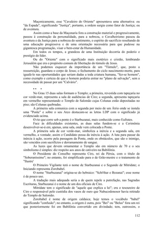 Maçonicamente, esse "Cavaleiro do Oriente" apresentava uma alternativa: ou
"da Espada", significando "Justiça", portanto, a ordem surgia como fator de Justiça; ou
de aventura.
Assim como a base da Maçonaria fora a construção material e progressivamente,
passou à construção da personalidade, para a nobreza, o Cavalheirismo passou da
aventura e da Justiça para a nobreza do sentimento, o espírito do sacrifício resultando de
uma educação progressiva e de uma orientação necessária para que pudesse na
gigantesca programação, visar o bem-estar da Humanidade.
Em todos os tempos, a grandeza de uma Instituição decorria do poderio e
prestígio do líder.
Ou do "Oriente" com o significado mais esotérico e cristão, lembrando
Jerusalém que era o propósito comum de libertação do túmulo de Jesus.
Não podemos esquecer da importância de um "Túmulo", que, posto a
ressurreição, guardara o corpo de Jesus; o fechamento do ciclo nascimento-morte, para
igualá-lo nas oportunidades que seriam dadas a toda criatura humana, "fez-se homem",
como exemplo e certeza de que o homem poderia entrar no "plano de salvação", sem a
necessidade de passar por um "Calvário".
* * *
No Grau 15 duas salas formam o Templo; a primeira, revestida com tapeçaria no
cor verde-mar, representa a sala de audiências de Ciro; a segunda, apresenta tapeçaria
em vermelho representando o Templo de Salomão cujas Colunas estão depositadas no
piso; são Colunas quebradas.
A primeira sala comunica com a segunda por meio de um Átrio onde se instala
uma "Ponte" e sobre o seu Arco destacam-se as letras LDP com o significado já
evidenciado acima.
O rio que corre sob a ponte é o Starbuzanai, mais conhecido como Eufrates.
Face às dificuldades existentes, as duas salas fundem-se e a Cerimônia
desenvolver-se-á em, apenas, uma sala, onde vem colocada a Ponte.
A primeira sala de cor verde-mar, simboliza a inércia e a segunda sala, em
vermelho, a vontade; assim o Candidato possa da inércia à ação. A luta para passar da
inércia à ação, ocorre pela passagem da Ponte, onde os obstáculos, que são o inimigo,
são vencidos com sacrifícios e derramamento de sangue.
As luzes que devem ornamentar o Templo são em número de 70 e o seu
simbolismo é simples: diz respeito aos anos de cativeiro na Babilônia.
O Presidente do Conselho representa Ciro, rei da Pérsia, com o título de
"Soberaníssimo"; no entanto, foi simplificado para o de Grão-mestre e o tratamento de
"Ilustre'
O Primeiro Vigilante terá o nome de Starbuzanai e o Segundo de Mitridate; o
Iniciando representa Zorobabel.
O nome "Starbuzanai" origina-se do hebraico: "Scht'thar e Bozanai"; esse nome
é de pouco uso.
A tradução mais adequada seria a de quem repele a putrefação, nas Sagradas
Escrituras, Starbuzanai é o nome de um dos oficiais de Ciro.
Mitridate tem o significado de "aquele que explica a lei"; era o tesoureiro de
Ciro e responsável pelo custódia dos vasos de ouro que Nabucodonosor havia retirado
do Templo de Salomão.
Zorobabel é nome de origem caldaica; hoje temos o vocábulo "babel"
significando "confusão"; no entanto, a origem é outra, pois "Bei" ou "Belus" fora um rei
que posteriormente foi em Babilônia convertido em divindade; tem, outrossim, o
112
 