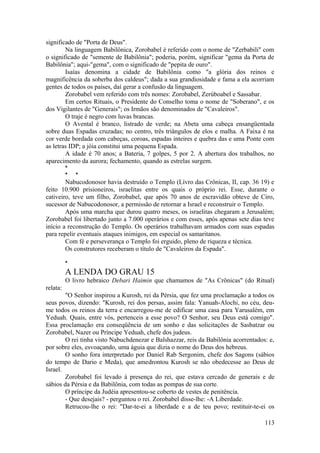 significado de "Porta de Deus".
Na linguagem Babilônica, Zorobabel é referido com o nome de "Zerbabili" com
o significado de "semente de Babilônia"; poderia, porém, significar "gema da Porta de
Babilônia"; aqui-"gema", com o significado de "pepita de ouro".
Isaías denomina a cidade de Babilônia como "a glória dos reinos e
magnificência da soberba dos caldeus"; dada a sua grandiosidade e fama a ela acorriam
gentes de todos os países, daí gerar a confusão da linguagem.
Zorobabel vem referido com três nomes: Zorobabel, Zerúboabel e Sassabar.
Em certos Rituais, o Presidente do Conselho toma o nome de "Soberano", e os
dos Vigilantes de "Generais"; os Irmãos são denominados de "Cavaleiros".
O traje é negro com luvas brancas.
O Avental é branco, listrado de verde; na Abeta uma cabeça ensangüentada
sobre duas Espadas cruzadas; no centro, três triângulos de elos e malha. A Faixa é na
cor verde bordada com cabeças, coroas, espadas inteires e quebra das e uma Ponte com
as letras IDP; a jóia constitui uma pequena Espada.
A idade é 70 anos; a Bateria, 7 golpes, 5 por 2. A abertura dos trabalhos, no
aparecimento da aurora; fechamento, quando as estrelas surgem.
*
* *
Nabucodonosor havia destruído o Templo (Livro das Crônicas, II, cap. 36 19) e
feito 10.900 prisioneiros, israelitas entre os quais o próprio rei. Esse, durante o
cativeiro, teve um filho, Zorobabel, que após 70 anos de escravidão obteve de Ciro,
sucessor de Nabucodonosor, a permissão de retornar a Israel e reconstruir o Templo.
Após uma marcha que durou quatro meses, os israelitas chegaram a Jerusalém;
Zorobabel foi libertado junto a 7.000 operários e com esses, após apenas sete dias teve
início a reconstrução do Templo. Os operários trabalhavam armados com suas espadas
para repelir eventuais ataques inimigos, em especial os samaritanos.
Com fé e perseverança o Templo foi erguido, pleno de riqueza e técnica.
Os construtores receberam o título de "Cavaleiros da Espada".
*
A LENDA DO GRAU 15
O livro hebraico Debari Haimin que chamamos de "As Crônicas" (do Ritual)
relata:
"O Senhor inspirou a Kurosh, rei da Pérsia, que fez uma proclamação a todos os
seus povos, dizendo: "Kurosh, rei dos persas, assim fala: Yanuah-Alochi, no céu, deu-
me todos os reinos da terra e encarregou-me de edificar uma casa para Yarusalém, em
Yeduah. Quais, entre vós, pertenceis a esse povo? O Senhor, seu Deus está comigo".
Essa proclamação era conseqüência de um sonho e das solicitações de Sasbatzar ou
Zorobabel, Nazer ou Príncipe Yeduah, chefe dos judeus.
O rei tinha visto Nabuchdenezar e Balshazzar, reis da Babilônia acorrentados: e,
por sobre eles, esvoaçando, uma águia que dizia o nome do Deus dos hebreus.
O sonho fora interpretado por Daniel Rab Sergonim, chefe dos Sagons (sábios
do tempo de Dario e Meda), que amedrontou Kurosh se não obedecesse ao Deus de
Israel.
Zorobabel foi levado à presença do rei, que estava cercado de generais e de
sábios da Pérsia e da Babilônia, com todas as pompas de sua corte.
O príncipe da Judéia apresentou-se coberto de vestes de penitência.
- Que desejais? - perguntou o rei. Zorobabel disse-lhe: -A Liberdade.
Retrucou-lhe o rei: "Dar-te-ei a liberdade e a de teu povo; restituir-te-ei os
113
 