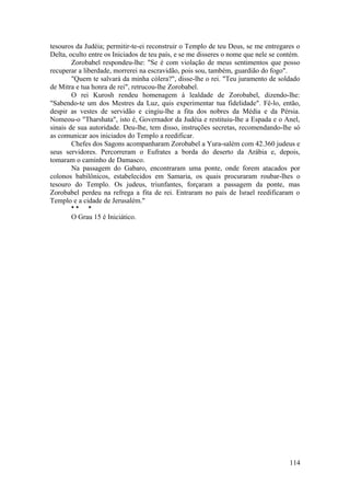 tesouros da Judéia; permitir-te-ei reconstruir o Templo de teu Deus, se me entregares o
Delta, oculto entre os Iniciados de teu país, e se me disseres o nome que nele se contém.
Zorobabel respondeu-lhe: "Se é com violação de meus sentimentos que posso
recuperar a liberdade, morrerei na escravidão, pois sou, também, guardião do fogo".
"Quem te salvará da minha cólera?", disse-lhe o rei. "Teu juramento de soldado
de Mitra e tua honra de rei", retrucou-lhe Zorobabel.
O rei Kurosh rendeu homenagem à lealdade de Zorobabel, dizendo-lhe:
"Sabendo-te um dos Mestres da Luz, quis experimentar tua fidelidade". Fê-lo, então,
despir as vestes de servidão e cingiu-lhe a fita dos nobres da Média e da Pérsia.
Nomeou-o "Tharshata", isto é, Governador da Judéia e restituiu-lhe a Espada e o Anel,
sinais de sua autoridade. Deu-lhe, tem disso, instruções secretas, recomendando-lhe só
as comunicar aos iniciados do Templo a reedificar.
Chefes dos Sagons acompanharam Zorobabel a Yura-salém com 42.360 judeus e
seus servidores. Percorreram o Eufrates a borda do deserto da Arábia e, depois,
tomaram o caminho de Damasco.
Na passagem do Gabaro, encontraram uma ponte, onde forem atacados por
colonos babilônicos, estabelecidos em Samaria, os quais procuraram roubar-lhes o
tesouro do Templo. Os judeus, triunfantes, forçaram a passagem da ponte, mas
Zorobabel perdeu na refrega a fita de rei. Entraram no país de Israel reedificaram o
Templo e a cidade de Jerusalém."
* * *
O Grau 15 é Iniciático.
114
 