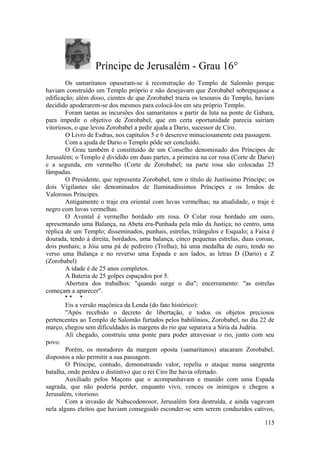 Príncipe de Jerusalém - Grau 16°
Os samaritanos opuseram-se à reconstrução do Templo de Salomão porque
haviam construído um Templo próprio e não desejavam que Zorobabel sobrepujasse a
edificação; além disso, cientes de que Zorobabel trazia os tesouros do Templo, haviam
decidido apoderarem-se dos mesmos para colocá-los em seu próprio Templo.
Foram tantas as incursões dos samaritanos a partir da luta na ponte de Gabara,
para impedir o objetivo de Zorobabel, que em certa oportunidade parecia sairiam
vitoriosos, o que levou Zorobabel a pedir ajuda a Dario, sucessor de Ciro.
O Livro de Esdras, nos capítulos 5 e 6 descreve minuciosamente esta passagem.
Com a ajuda de Dario o Templo pôde ser concluído.
O Grau também é constituído de um Conselho denominado dos Príncipes de
Jerusalém; o Templo é dividido em duas partes, a primeira na cor rosa (Corte de Dario)
e a segunda, em vermelho (Corte de Zorobabel; na parte rosa são colocadas 25
lâmpadas.
O Presidente, que representa Zorobabel, tem o título de Justíssimo Príncipe; os
dois Vigilantes são denominados de Iluminadíssimos Príncipes e os Irmãos de
Valorosos Príncipes.
Antigamente o traje era oriental com luvas vermelhas; na atualidade, o traje é
negro com luvas vermelhas.
O Avental é vermelho bordado em rosa. O Colar rosa bordado em ouro,
apresentando uma Balança, na Abeta era-Punhada pela mão da Justiça; no centro, uma
réplica de um Templo; disseminados, punhais, estrelas, triângulos e Esqualo; a Faixa é
dourada, tendo à direita, bordados, uma balança, cinco pequenas estrelas, duas coroas,
dois punhais; a Jóia uma pá de pedreiro (Trolha); há uma medalha de ouro, tendo no
verso uma Balança e no reverso uma Espada e aos lados, as letras D (Dario) e Z
(Zorobabel)
A idade é de 25 anos completos.
A Bateria de 25 golpes espaçados por 5.
Abertura dos trabalhos: "quando surge o dia"; encerramento: "as estrelas
começam a aparecer".
* * *
Eis a versão maçônica da Lenda (do fato histórico):
"Após recebido o decreto de libertação, e todos os objetos preciosos
pertencentes ao Templo de Salomão furtados pelos babilônios, Zorobabel, no dia 22 de
março, chegou sem dificuldades às margens do rio que separava a Síria da Judéia.
Ali chegado, construiu uma ponte para poder atravessar o rio, junto com seu
povo.
Porém, os moradores da margem oposta (samaritanos) atacaram Zorobabel,
dispostos a não permitir a sua passagem.
O Príncipe, contudo, demonstrando valor, repeliu o ataque numa sangrenta
batalha, onde perdeu o distintivo que o rei Ciro lhe havia ofertado.
Auxiliado pelos Maçons que o acompanhavam e munido com uma Espada
sagrada, que não poderia perder, enquanto vivo, venceu os inimigos e chegou a
Jerusalém, vitorioso.
Com a invasão de Nabucodonosor, Jerusalém fora destruída, e ainda vagavam
nela alguns eleitos que haviam conseguido esconder-se sem serem conduzidos cativos,
115
 