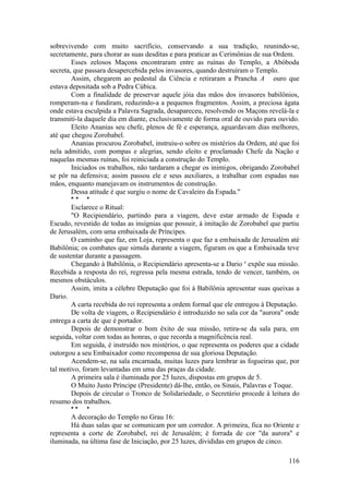 sobrevivendo com muito sacrifício, conservando a sua tradição, reunindo-se,
secretamente, para chorar as suas desditas e para praticar as Cerimônias de sua Ordem.
Esses zelosos Maçons encontraram entre as ruínas do Templo, a Abóboda
secreta, que passara desapercebida pelos invasores, quando destruíram o Templo.
Assim, chegarem ao pedestal da Ciência e retiraram a Prancha A ouro que
estava depositada sob a Pedra Cúbica.
Com a finalidade de preservar aquele jóia das mãos dos invasores babilônios,
romperam-na e fundiram, reduzindo-a a pequenos fragmentos. Assim, a preciosa ágata
onde estava esculpida a Palavra Sagrada, desapareceu, resolvendo os Maçons revelá-la e
transmiti-la daquele dia em diante, exclusivamente de forma oral de ouvido para ouvido.
Eleito Ananias seu chefe, plenos de fé e esperança, aguardavam dias melhores,
até que chegou Zorobabel.
Ananias procurou Zorobabel, instruiu-o sobre os mistérios da Ordem, até que foi
nela admitido, com pompas e alegrias, sendo eleito e proclamado Chefe da Nação e
naquelas mesmas ruínas, foi reiniciada a construção do Templo.
Iniciados os trabalhos, não tardaram a chegar os inimigos, obrigando Zorobabel
se pôr na defensiva; assim passou ele e seus auxiliares, a trabalhar com espadas nas
mãos, enquanto manejavam os instrumentos de construção.
Dessa atitude é que surgiu o nome de Cavaleiro da Espada."
* * *
Esclarece o Ritual:
"O Recipiendário, partindo para a viagem, deve estar armado de Espada e
Escudo, revestido de todas as insígnias que possuir, à imitação de Zorobabel que partiu
de Jerusalém, com uma embaixada de Príncipes.
O caminho que faz, em Loja, representa o que faz a embaixada de Jerusalém até
Babilônia; os combates que simula durante a viagem, figuram os que a Embaixada teve
de sustentar durante a passagem.
Chegando à Babilônia, o Recipiendário apresenta-se a Dario e
expõe sua missão.
Recebida a resposta do rei, regressa pela mesma estrada, tendo de vencer, também, os
mesmos obstáculos.
Assim, imita a célebre Deputação que foi à Babilônia apresentar suas queixas a
Dario.
A carta recebida do rei representa a ordem formal que ele entregou à Deputação.
De volta de viagem, o Recipiendário é introduzido no sala cor da "aurora" onde
entrega a carta de que é portador.
Depois de demonstrar o bom êxito de sua missão, retira-se da sala para, em
seguida, voltar com todas as honras, o que recorda a magnificência real.
Em seguida, é instruído nos mistérios, o que representa os poderes que a cidade
outorgou a seu Embaixador como recompensa de sua gloriosa Deputação.
Acendem-se, na sala encarnada, muitas luzes para lembrar as fogueiras que, por
tal motivo, foram levantadas em uma das praças da cidade.
A primeira sala é iluminada por 25 luzes, dispostas em grupos de 5.
O Muito Justo Príncipe (Presidente) dá-lhe, então, os Sinais, Palavras e Toque.
Depois de circular o Tronco de Solidariedade, o Secretário procede à leitura do
resumo dos trabalhos.
* * *
A decoração do Templo no Grau 16:
Há duas salas que se comunicam por um corredor. A primeira, fica no Oriente e
representa a corte de Zorobabel, rei de Jerusalém; é forrada de cor "da aurora" e
iluminada, na última fase de Iniciação, por 25 luzes, divididas em grupos de cinco.
116
 