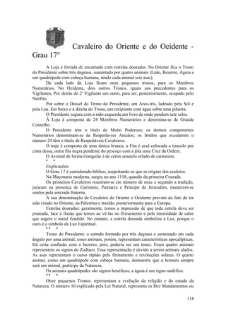 Cavaleiro do Oriente e do Ocidente -
Grau 17°
A Loja é forrada de encarnado com estrelas douradas. No Oriente fica o Trono
do Presidente sobre três degraus, sustentado por quatro animais (Leão, Bezerro, Águia e
um quadrúpede com cabeça humana, tendo cada animal seis asas).
De cada lado da Loja ficam onze pequenos tronos, para os Membros
Numerários. No Ocidente, dois outros Tronos, iguais aos precedentes para os
Vigilantes, Por detrás do 2o
Vigilante um outro, para ser, posteriormente, ocupado pelo
Neófito.
Por sobre o Dossel do Trono do Presidente, um Arco-íris, ladeado pela Sol e
pela Lua. Em baixo e à direita do Trono, um recipiente com água sobre uma pilastra.
O Presidente segura com a mão esquerda um livro de onde pendem sete selos.
Á Loja é composta de 24 Membros Numerários e denomina-se de Grande
Conselho.
O Presidente tem o título de Muito Poderoso; os demais componentes
Numerários denominam-se de Respeitáveis Anciãos; os Irmãos que excederem o
número 24 têm o título de Respeitáveis Cavaleiros.
O traje é composto de uma túnica branca; a Fita é azul colocada a tiracolo por
cima dessa, outra fita negra pendente do pescoço com a jóia uma Cruz da Ordem.
O Avental de forma triangular é de cetim amarelo orlado de carmesim.
* *
Explicações:
O Grau 17 é considerado bíblico, suspeitando-se que se origine dos essênios.
Na Maçonaria moderna, surgiu no ano 1118, quando da primeira Cruzada.
Os primeiros Cavaleiros reuniram-se em número de onze e segundo a tradição,
juraram na presença de Garimont, Patriarca e Príncipe de Jerusalém, manterem-se
unidos pela amizade fraterna.
A sua denominação de Cavaleiro do Oriente e Ocidente provém do fato de ter
sido criado no Oriente, na Palestina e trazido, posteriormente para a Europa.
Estrelas douradas: geralmente, temos a impressão de que toda estrela deva ser
prateada, face à ilusão que temos ao vê-las no firmamento e pela intensidade de calor
que sugere o metal fundido. No entanto, a estrela dourada simboliza a Luz, porque o
ouro é o símbolo da Luz Espiritual.
* * *
Trono do Presidente: o estrado formado por três degraus e sustentado em cada
ângulo por uma animal; esses animais, porém, representam características apocalípticas.
Há certa confusão com o bezerro, pois, poderia ser um touro. Esses quatro animais
representem os signos do Zodíaco. Essa representação é devido a serem animais alados.
As asas representam o curso rápido pelo firmamento e revoluções solares. O quarto
animal, como um quadrúpede com cabeça humana, demonstra que o homem sempre
será um animal, partícipe da Natureza.
Os animais quadrúpedes são signos benéficos; a águia é um signo maléfico.
* * *
Onze pequenos Tronos: representam a evolução da religião e do estudo da
Natureza. O número 10 explicado pela Lei Natural, representa os Dez Mandamentos ou
118
 