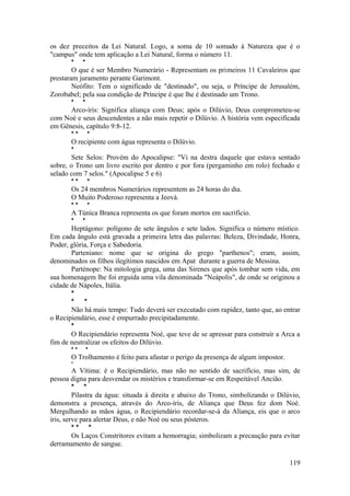 os dez preceitos da Lei Natural. Logo, a soma de 10 somado à Natureza que é o
"campus" onde tem aplicação a Lei Natural, forma o número 11.
* *
O que é ser Membro Numerário - Representam os primeiros 11 Cavaleiros que
prestaram juramento perante Garimont.
Neófito: Tem o significado de "destinado", ou seja, o Príncipe de Jerusalém,
Zorobabel; pela sua condição de Príncipe é que lhe é destinado um Trono.
* *
Arco-íris: Significa aliança com Deus; após o Dilúvio, Deus comprometeu-se
com Noé e seus descendentes a não mais repetir o Dilúvio. A história vem especificada
em Gênesis, capítulo 9:8-12.
* * *
O recipiente com água representa o Dilúvio.
*
Sete Selos: Provém do Apocalipse: "Vi na destra daquele que estava sentado
sobre, o Trono um livro escrito por dentro e por fora (pergaminho em rolo) fechado e
selado com 7 selos." (Apocalipse 5 e 6)
* * *
Os 24 membros Numerários representem as 24 horas do dia.
O Muito Poderoso representa a Jeová.
* * *
A Túnica Branca representa os que foram mortos em sacrifício.
* *
Heptágono: polígono de sete ângulos e sete lados. Significa o número místico.
Em cada ângulo está gravada a primeira letra das palavras: Beleza, Divindade, Honra,
Poder, glória, Força e Sabedoria.
Parteniano: nome que se origina do grego "parthenos"; eram, assim,
denominados os filhos ilegítimos nascidos em Apat durante a guerra de Messina.
Parténope: Na mitologia grega, uma das Sirenes que após tombar sem vida, em
sua homenagem lhe foi erguida uma vila denominada "Neápolis", de onde se originou a
cidade de Nápoles, Itália.
*
* *
Não há mais tempo: Tudo deverá ser executado com rapidez, tanto que, ao entrar
o Recipiendário, esse é empurrado precipitadamente.
*
O Recipiendário representa Noé, que teve de se apressar para construir a Arca a
fim de neutralizar os efeitos do Dilúvio.
* * *
O Trolhamento é feito para afastar o perigo da presença de algum impostor.
*
A Vítima: é o Recipiendário, mas não no sentido de sacrifício, mas sim, de
pessoa digna para desvendar os mistérios e transformar-se em Respeitável Ancião.
* *
Pilastra da água: situada à direita e abaixo do Trono, simbolizando o Dilúvio,
demonstra a presença, através do Arco-íris, de Aliança que Deus fez dom Noé.
Mergulhando as mãos água, o Recipiendário recordar-se-á da Aliança, eis que o arco
íris, serve para alertar Deus, e não Noé ou seus pósteros.
* * *
Os Laços Constritores evitam a hemorragia; simbolizam a precaução para evitar
derramamento de sangue.
119
 