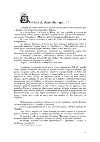O Grau de Aprendiz - grau 1o
A origem dos Graus Simbólicos é confusa, vez que, inexiste um documento que
a descreva; tudo é suposição, argumento e dedução.
A primeira fonte, é a Lenda de Hiram Abif que seguindo a organização
administrativa imposta pelo Rei Salomão, dispunha de três classes de trabalhadores:
Aprendizes, Companheiros e Mestres; o próprio Hiram era um Mestre Arquiteto.
O evento trágico envolvendo a morte de Hiram, foi protagonizado por três
Companheiros.
As Sagradas Escrituras, Io
Livro dos Reis, informam palidamente sobre a
construção do Grande Templo e fala-se em "trabalhadores" e "Chefes Oficiais", sendo o
nome "servo" destinado ao próprio Salomão e a Davi, como "Servo de Deus".
Não encontramos classificação hierárquica dos trabalhadores, apesar das
diversas tarefas, como os talhadores de pedras, os carregadores e os artesãos.
A divisão de Aprendizes, Companheiros e Mestres, é notada tão-somente na
Lenda de Hiram Abif que, como lenda, não satisfaz e não preenche a lacuna; lenda é
suposição baseada em algum aspecto histórico.
Augusto Franklin Ribeiro de Magalhães 1
nos relata:
"A primeira organização efetiva que se conhece data do ano 704 a.C. quando
Numa Pompílio estabeleceu em Roma um sistema de vários colégios de artesãos, que
possuía no ápice o Colégio de Arquitetos e englobava os gregos trazidos da África. Daí
vieram os Colégios Romanos, similares às organizações gregas, de acordo com a
legislação de Sólon. Tinham um regimento especial e celebravam suas reuniões
(Logias) a portas fechadas, em locais próximos ao do trabalho. Conforme Pompier, seus
componentes "estavam divididos em três grupos: aprendizes, companheiros e mestres e
se obrigavam por juramento ante as ferramentas e os utensílios de seus ofícios e pro-
fissões a ajudar-se mutuamente e a não revelar os segredos de suas agrupações aos
estranhos. Tinham o costume de admitir como membros de honra as pessoas que não
pertenciam a seus ofícios, porém que eram consideradas úteis para os agrupamentos e se
reconheciam entre si por sinais e palavras secretas Suas assembléias eram presididas por
mestres eleitos para período de cinco anos, assessorados por dois inspetores ou
vigilantes.
Dedicavam-se à arquitetura religiosa, civil, naval e hidráulica e também dirigiam
as construções militares, executadas por soldados."
Esses Colégios perduraram até o ano, aproximadamente, 1200 para dar lugar às
"Guildas".
Sem maiores explicações, desses Colégios sacerdotes levaram a organização
para os conventos, tomando a si o encargo de construção dos conventos e das catedrais.
Se assim foi, pode-se afirmar que a incipiente Maçonaria, passara a um regime
religioso, cuja influência (resquícios) permanecem até hoje, nos Rituais Maçônicos.
Os monges, da Idade Média eram denominados de "Caementerii", "Latomii", e
também de "Massonerii".
1. Simbologia Maçônica, Io
volume.
12
 