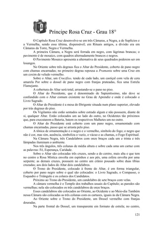 Príncipe Rosa Cruz - Grau 18°
O Capítulo Rosa Cruz desenvolve-se em três Câmaras, a Negra, a de Suplícios e
a Vermelha, sendo essa última, dispensável; em Rituais antigos, a divisão era em
Câmaras da Torre, Negra e Vermelha.
A primeira Câmara, a Negra será forrada em negro, com lágrimas brancas; o
pavimento é de mosaico, com quadros alternadamente brancos e negros.
O Pavimento Mosaico apresenta a alternativa de seus quadrados poderem ser em
losangos.
No Oriente sobre três degraus fica o Altar do Presidente, coberto de pano negro
com chamas encarnadas; no primeiro degrau repousa a Pramanta sobre uma Cruz em
um coxim de veludo vermelho.
Sobre o Altar, um Crucifixo, tendo de cada lado, um castiçal com vela de cera
amarela Por sobre o dossel de pano negro com franjas prateadas, fica uma Estrela
Flamejante.
A cobertura do Altar será total, arrastando-se o pano no piso.
O Altar do Presidente, que é denominado de Sapientíssimo, não deve se
confundido com o Altar comum existente no Grau de Aprendiz e onde é colocado o
Livro Sagrado.
O Altar do Presidente é a mesa do Dirigente situada num plano superior, elevado
por trás degraus do piso.
Os Vigilantes não estão sentados sobre estrado algum e não possuem, diante de
si, qualquer Altar. Estão colocados um ao lado do outro, no Ocidentes tão próximos
que, para executarem a Bateria, batem os respectivos Malhetes um no outro.
O Altar do Presidente está coberto com um pano negro, ornamentado com
chamas encarnadas, passo que se arrasta pelo piso.
A tônica de ornamentação e o negro e o vermelho, símbolo do fogo; o negro que
não é cor, mas sim, ausência, simboliza o vazio, o vácuo e as chamas, o Fogo Espiritual.
Na Câmara Negra, três Candelabros com onze braços cada um e trinta e três
lâmpadas iluminam o ambiente.
Nos três ângulos, três colunas de média altura e sobre cada uma um cartaz com
as palavras: Fé, Esperança, Caridade.
Sobre o Altar são colocadas três cruzes, sendo a do centro, mais alta e que tem
no centro a Rosa Mística envolta em espinhos e aos pés, uma esfera envolta por uma
serpente; as demais cruzes, possuem no centro um crânio pousado sobre duas tíbias
cruzadas; aos dois lados do Altar dois candelabros.
O Trono do Presidente, colocado à frente do Altar, é em forma triangular,
coberto por pano negro sobre o qual são colocados: o Livro Sagrado, o Compasso, o
Esquadro o Triângulo e os colares dos Candidatos.
Próximo ao Trono do Presidente, um candelabro de sete braços com velas.
A câmara vermelha é o Templo dos trabalhos usuais do Capítulo; as paredes são
vermelhas; nela são colocados os três candelabros de onze braços.
Esses candelabros são colocados ao Oriente, ao Ocidente e ao Meio-dia Também
nessa Câmara são colocadas as três colunas com os cartazes, iguais às da Câmara Negra.
Ao Oriente sobre o Trono do Presidente, um Dossel vermelho com franjas
douradas.
Na parte frontal do Dossel, um transparente em formato de estrela; no centro,
121
 
