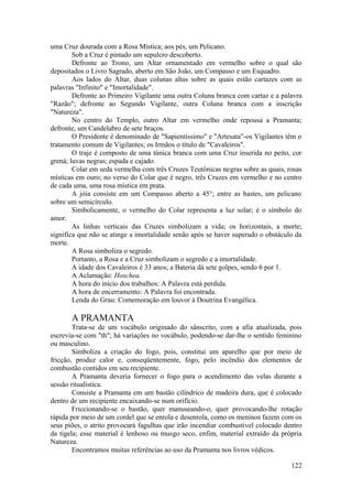 uma Cruz dourada com a Rosa Mística; aos pés, um Pelicano.
Sob a Cruz é pintado um sepulcro descoberto.
Defronte ao Trono, um Altar ornamentado em vermelho sobre o qual são
depositados o Livro Sagrado, aberto em São João, um Compasso e um Esquadro.
Aos lados do Altar, duas colunas altas sobre as quais estão cartazes com as
palavras "Infinito" e "Imortalidade".
Defronte ao Primeiro Vigilante uma outra Coluna branca com cartaz e a palavra
"Razão"; defronte ao Segundo Vigilante, outra Coluna branca com a inscrição
"Natureza".
No centro do Templo, outro Altar em vermelho onde repousa a Pramanta;
defronte, um Candelabro de sete braços.
O Presidente é denominado de "Sapientíssimo" e "Artesata"-os Vigilantes têm o
tratamento comum de Vigilantes; os Irmãos o título de "Cavaleiros".
O traje é composto de uma túnica branca com uma Cruz inserida no peito, cor
grená; luvas negras; espada e cajado.
Colar em seda vermelha com três Cruzes Teutônicas negras sobre as quais, rosas
místicas em ouro; no verso do Colar que é negro, três Cruzes em vermelho e no centro
de cada uma, uma rosa mística em prata.
A jóia consiste em um Compasso aberto a 45°; entre as hastes, um pelicano
sobre um semicírculo.
Simbolicamente, o vermelho do Colar representa a luz solar; é o símbolo do
amor.
As linhas verticais das Cruzes simbolizam a vida; os horizontais, a morte;
significa que não se atinge a imortalidade senão após se haver superado o obstáculo da
morte.
A Rosa simboliza o segredo.
Portanto, a Rosa e a Cruz simbolizam o segredo e a imortalidade.
A idade dos Cavaleiros é 33 anos; a Bateria dá sete golpes, sendo 6 por 1.
A Aclamação: Hoschea.
A hora do início dos trabalhos: A Palavra está perdida.
A hora de encerramento: A Palavra foi encontrada.
Lenda do Grau: Comemoração em louvor à Doutrina Evangélica.
A PRAMANTA
Trata-se de um vocábulo originado do sânscrito, com a afia atualizada, pois
escrevia-se com "th"; há variações no vocábulo, podendo-se dar-lhe o sentido feminino
ou masculino.
Simboliza a criação do fogo, pois, constitui um aparelho que por meio de
fricção, produz calor e, conseqüentemente, fogo, pelo incêndio dos elementos de
combustão contidos em seu recipiente.
A Pramanta deveria fornecer o fogo para o acendimento das velas durante a
sessão ritualística.
Consiste a Pramanta em um bastão cilíndrico de madeira dura, que é colocado
dentro de um recipiente encaixando-se num orifício.
Friccionando-se o bastão, quer manuseando-o, quer provocando-lhe rotação
rápida por meio de um cordel que se enrola e desenrola, como os meninos fazem com os
seus piões, o atrito provocará fagulhas que irão incendiar combustível colocado dentro
da tigela; esse material é lenhoso ou musgo seco, enfim, material extraído da própria
Natureza.
Encontramos muitas referências ao uso da Pramanta nos livros védicos.
122
 