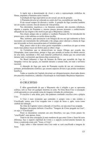 A tigela tem a denominação de Arani e seria a representação simbólica da
fêmea, enquanto a Pramanta seria o macho.
A produção do fogo equivaleria ao ato sexual, um ato de geração.
A Pramanta deveria ser colocada no centro da Cruz, escondida por uma Rosa.
O ato sexual sempre foi discreto e oculto. A geração do fogo constitui também
um ato oculto e secreto, fora do alcance de vista profana.
Nos dicionários maçônicos e na literatura ocidental, não encontra referência,
alguma a respeito da Pramanta e, mesmo poucas pessoas possuem o conhecimento
adequado de sua origem e dos motivos por que a Maçonaria a adotou.
Nos rituais antigos não se conhece o vocábulo Pramanta Ele foi introduzido há
poucos anos, e não sabemos as razões dessa escolha.
Mas, sentimos, após presenciar o ato litúrgico de seu uso que realmente se fazia
necessário um instrumento tão sofisticado e tão antigo, para valorizar a chama de fogo
que irá acender as luzes necessárias para a Cerimônia geral.
Hoje, pouco valor se dá a esses gestos requintados e esotéricos eis que se torna
muito mais prático riscar um fósforo para se obter o fogo.
As Cerimônias que se desenvolviam no monte Olimpo por ocasião das
Olimpíadas, eram comoventes, porque o fogo que acendia as tochas era obtido através
de uma lente, incindindo o Sol, num material combustível, chama que era conservada
durante todo o cerimonial, que durava dias consecutivos.
No Brasil tínhamos o fogo da Semana da Pátria que acendido do fogo de
lâmpadas votivas das igrejas, era mantido durante a semana toda, em todo o território
nacional.
A obtenção do fogo por meio de Pramanta resulta de um ato cerimonioso;
portanto, profundamente esotérico, que assume aspectos divinos e que produz resultados
benéficos.
Todas as reuniões do Capítulo deveriam ser obrigatoriamente observadas dentro
dos preceitos ritualísticos, cabendo a fiscalização às Autoridades Maçônicas Superiores.
* *
O CRUCIFIXO
É idéia generalizada de que a Maçonaria não é religião e que se apresenta
eclética, sem se fixar em qualquer doutrina ou seita. No Grau Rosa Cruz a concepção
cristã apresenta-se com grande soma de imagens retiradas do cristianismo.
O crucifixo é uma delas, pois, não podemos confundir crucifixo com a própria
Cruz.
A Cruz é mais recipiente que conteúdo; é sempre vista e não contém o
Crucificado; temos uma Cruz ocupada com o corpo de Jesus e, após, vazia como
símbolo de redenção.
No Altar do Capítulo vemos colocado o Crucifixo, ou seja uma Cruz ocupada.
Qualquer dicionário definirá: Crucifixo: "Imagem de Cristo pregado na Cruz",
ou seja, o "Crucifixado".
Posto os dicionários cometam um erro filosófico, vez que, Cristo jamais foi
"crucifixado", mas apenas, Jesus.
Trata-se de uma concepção já mais moderna de que entre Cristo e Jesus há certa
diferença, face o aspecto espiritual do Cristo e o aspecto exclusivamente humano de
Jesus; a expressão exata será: "Jesus, o Cristo".
Logo, sobre o Altar teremos uma Cruz onde se verá crucifixada a imagem de
Jesus.
123
 