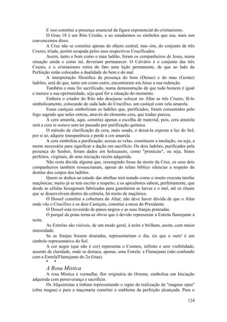 E isso constitui a presença essencial da figura exponencial do cristianismo.
O Grau 18 é um Rito Cristão, e ao estudarmos os símbolos que usa, mais nos
convencemos disso.
A Cruz não se constitui apenas do objeto central, mas sim, do conjunto de três
Cruzes; tríade, porém ocupada pelos seus respectivos Crucificados.
Assim, tanto o bom como o mau ladrão, foram os companheiros de Jesus, numa
situação unida e como tal, deveriam permanecer. O Calvário é o conjunto das três
Cruzes, e o cristianismo retira do fato uma lição permanente, de que ao lado da
Perfeição estão colocadas a dualidade do bem e do mal.
A interpretação filosófica da presença do bom (Dimas) e do mau (Gestas)
ladrões, será de que, tanto um como outro, encontraram em Jesus a sua redenção.
Também o mau foi sacrificado, numa demonstração de que todo homem é igual
e merece a sua oportunidade, seja qual for a situação do momento.
Embora o criador do Rito não desejasse colocar no Altar as três Cruzes, fê-lo
simbolicamente, colocando de cada lado do Crucifixo, um castiçal com vela amarela.
Esses castiçais simbolizam os ladrões que, purificados, foram consumidos pelo
fogo sagrado que neles entrou, através do elemento cera, que traduz pureza.
A cera amarela, aqui, constitui apenas a escolha de material, pois, cera amarela
será a cera in natura sem ter passado por purificação química.
O método de clarificação da cera, mais usado, é deixá-la exposta à luz do Sol;
por si só, adquire transparência e perde a cor amarela.
A cera simboliza a purificação; acesas as velas, constituem a imolação, ou seja, a
morte necessária para significar a dação em sacrifício. Os dois ladrões, purificados pela
presença do Senhor, foram dados em holocausto, como "primícias", ou seja, frutos
perfeitos, virginais, de uma iniciação recém adquirida.
Não resta dúvida alguma que, ressurgindo Jesus da morte da Cruz, os seus dois
companheiros também ressuscitaram, apesar do relato bíblico silenciar a respeito do
destino dos corpos dos ladrões.
Quem se dedica ao estudo das abelhas terá notado como o inseto executa tarefas
maçônicas; muito já se tem escrito a respeito, e os apicultores sabem, perfeitamente, que
desde as células hexagonais fabricadas para guardarem as larvas e o mel, até os rituais
que se desenvolvem dentro da colméia, há muito de maçônico.
O Dossel constitui a cobertura do Altar; não deve haver dúvida de que o Altar
onde vão o Crucifixo e os dois Castiçais, constitui a mesa do Presidente.
O Dossel está revestido de panos negros e as suas franjas prateadas.
O porquê da prata torna-se óbvio que é devido representar a Estrela flamejante à
noite.
As Estrelas são visíveis, de um modo geral, à noite e brilham, assim, com maior
intensidade.
Se as franjas fossem douradas, representariam o dia, eis que o ouro' é um
símbolo representativo do Sol.
A cor negra (que não é cor) representa o Cosmos, infinito e sem visibilidade,
ausente de claridade, onde se destaca, apenas, uma Estrela: a Flamejante (não confundir
com a Estrela'Flamejante do 2o Grau).
* *
A Rosa Mística
A rosa Mística é vermelha; flor originária do Oriente, simboliza um Iniciação
adquirida com perseverança e sacrifício.
Os Alquimistas a tinham representando o signo da realização da "magnus opus"
(obra magna) e para a maçonaria constitui o emblema da perfeição alcançada. Para o
124
 