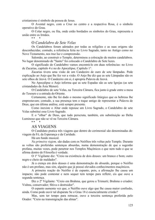 cristianismo é símbolo da pessoa de Jesus.
O Avental negro, com a Cruz no centro e a respectiva Rosa, é o símbolo
operativo do Grau.
O Colar negro, ou fita, onde estão bordados os símbolos do Grau, representa a
união entre os Irmãos.
* * *
O Candelabro de Sete Velas
Os Candelabros foram adotados por todas as religiões e as suas origens são
desconhecidas; contudo, a referência feita no Livro Sagrado, tanto no Antigo como no
Novo Testamento, nos traz luz e compreensão.
Salomão, ao construir o Templo, determinou a colocação de muitos candelabros.
No lugar denominado de "Santo" foi colocado o Candelabro de Sete luzes.
O significado do Candelabro vamos encontrá-lo em duas referências: no Livro
de Zacarias, capítulo 4 e no do Apocalipse, Capítulo 1°.
Zacarias tivera uma visão de um Candeeiro de ouro de sete lâmpadas. Pede
explicação ao Anjo que lhe fez ver a visão. O Anjo lhe diz que as sete Lâmpadas são os
sete olhos de Jeová. O Candeeiro em si, é apropria Palavra de Jeová.
No Apocalipse o Anjo informa que as sete Espadas são as sete Igrejas (as sete
cristandades da Ásia Menor).
O Candelabro de sete Velas, na Terceira Câmara, fica junto à grade entre a mesa
do Tesouro e a entrada do Oriente.
Certamente, não lhe foi dado o mesmo significado litúrgico que os hebreus lhe
emprestavam; contudo, a sua presença tem o toque antigo de representar a Palavra de
Deus, que em última análise, está sempre presente.
Como inexiste o Altar onde repouse um Livro Sagrado, o Candelabro de sete
Velas substitui esse Livro Sagrado.
E o "olhar" de Deus, que tudo perscruta, também, em substituição ao Delta
Luminoso que não se vê na Terceira Câmara.
* * *
AS VIAGENS
O Candidato pratica três viagens que dentro do cerimonial são denominadas de:
viagem da Fé, da Esperança e da Caridade.
Há um fundo musical.
Na primeira viajem, são dadas com os Neófitos três voltas pelo Templo. Durante
as voltas são proferidas sentenças absurdas, numa demonstração de que a sugestão
profana, muitas vezes, pode penetrar nos Templos Maçônicos e que nem tudo o que se
afirma dentro de Filosofia é verdade.
O 1º Vigilante diz: "Creio na existência de dois deuses: um branco e bom; outro
negro e cheio de maldades".
Já a crença em dois deuses é uma demonstração do absurdo, porque o Neófito
não é um profano, mas sim, alguém que já possui elevados conhecimentos maçônicos.
A primeira reação do Neófito é de espanto, pois, a afirmação lhe causa um
impacto; não pode contestar e nem sequer tem tempo para refletir, eis que ouve a
segunda sentença.
Diz o 2º Vigilante: "Creio em Brahma, que gerou a Trimurti; Brahma o criador;
Vishnu, conservador; Shiva o destruidor".
O espanto aumenta vez que, o Neófito ouve algo que lhe causa maior confusão,
ainda. Como pode ouvir tal disparate Se o Grau 18 é essencialmente cristão?
Mas, sem ter tempo para retrucar, ouve a terceira sentença proferida pelo
Orador: "Creio na transmigração das almas".
125
 