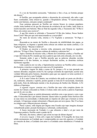 E a voz do Secretário acrescenta. "Adoremos o Sol, a Lua, as Estrelas porque
são deuses."
O Neófito, que acompanha atônito o desenrolar do cerimonial, não sabe o que
fazer; confundido, tenta refazer-se, quando o Hospitaleiro afirma: "O recém-nascido,
morto sem batismo, está para sempre condenado".
Essa sentença parecerá ao Neófito um retorno brusco às crenças populares
cristãs; tenta lembrar-se de que lhe disseram da existência de um Limbo, onde iriam os
recém-nascidos sem batismo. Mas ao final da segunda volta, o Tesoureiro diz: "O Rei é
Deus; nós somos seus escravos".
A que Rei estaria se referindo o Tesoureiro? O Rei dos Judeus, Nosso Senhor
Jesus Cristo? Mas por que está mencionando-se a escravidão?
No meio de terceira volta, retorna o 1ºo Vigilante a sentenciar: "O Papa é
infalível".
Reacende-se na mente do Neófito a discussão da infalibilidade dos papas, as
lutas religiosas, os dogmas e quando tenta colocar em ordem sua mente confusa, o 2o
Vigilante afirma: "Maomé é infalível".
O Orador, ao encerrar a terceira volta, pronuncia com firmeza as seguintes
palavras: "O fogo é Deus. Façamos estátuas de madeira e adoremo-las".
Após o término da terceira volta, o Mestre de Cerimônias conduz, o Neófito até
o topo da Coluna da Pé e manda que leia a palavra que nela está colocada, em voz alta.
Somente então é que o Neófito percebe que as palavras absurdas ouvidas
representam a fé dos homens, as crenças facilmente aceitas, as doutrinas exóticas
facilmente seguidas.
Lida a palavra em voz alta, o Sapientíssimo esclarece ao Neófito sobre a crença
dos homens e concita-o a esperar por uma nova Fé inspiradora.
À primeira viagem foi dado o nome de Fé, porque a Fé se tem prestado aos
maiores absurdos; enquanto existe Fé, há o perigo constante da superstição; aceitar uma
verdade fabricada pelos homens, dourando-a para que seu aspecto se torne aceitável, é
permanecer sem Lei e sem Verdade.
A fé é uma Coluna de Câmara; sua existência não pode ser posta em dúvida e
ela, realmente, alimenta o espírito, porém quando se trata da Fé raciocinada, iluminada
pela razão, fruto da elaboração mental, à luz da presença do Senhor dos Mundos. A Fé
elabora a Esperança.
A segunda viagem: consiste em o Neófito dar uma volta completa dentro do
recinto da Câmara colocando-se frente à Coluna onde está escrita a palavra Esperança
que ele lê, em voz alta.
O homem jamais se sentirá plenamente satisfeito com o que possui e com o que
sabe. O desconhecido é por demais atraente. Quase todos os grandes feitos heróicos têm
as suas raízes na curiosidade; é obedecendo ao impulso de saber que o homem se torna
arrojado. A Esperança sempre alimentará o Maçom para um novo passo. São 33 as fases
ou estágios que o Maçom procura alcançar.
Passo a passo, sobe degrau por degrau uma Escada cujo topo imagina alcançar
vislumbrando poder, posição hierárquica e sobretudo, conhecimento.
A busca incessante da Verdade é o que alimenta o ideal e só por meio da
Esperança poderá o Neófito sentir o poder da Fé.
Dia mais, dia menos, saberá o que existe no topo do último degrau!
A terceira viagem: é feita sob o signo da Caridade. O Evangelho de Jesus tem
sólido ensinamento na Caridade que é compreendida em seus três aspectos: a Caridade
no conceito de doar; a Caridade com amor e a Caridade como obediência à Vontade de
Deus.
126
 