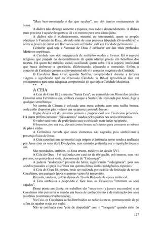 "Mais bem-aventurado é dar que receber", um dos áureos ensinamentos de
Jesus.
A dádiva não abrange somente a riqueza, mas todo o desprendimento. A dádiva
mais preciosa é aquele de quem se dá a si mesmo para uma causa justa.
A dádiva não é exclusivamente, material ou sentimental; quem se propõe
obedecer à Vontade de Deus, abrindo mão de uma pretensa liberdade (livre-arbítrio) e
sentir o prazer de entrar em Harmonia com o Criador, está em Caridade permanente.
Conhecer qual seja a Vontade de Deus é conhecer um dos mais profundos
Mistérios espirituais.
A Caridade tem sido interpretada de múltiplos modos e formas. Há o aspecto
religioso que propala do desprendimento de quem oferece preces em benefício dos
mortos. Há quem faz trabalho social, auxiliando quem sofre. Há o aspecto intelectual
que busca desbravar a ignorância, alfabetizando, educando e instruindo. Enfim, o
conceito de Caridade comum e convencional não é o conceito maçônico de Caridade.
O Cavaleiro Rosa Cruz, quando Neófito, compreenderá durante a terceira
viagem o significado real da expressão Caridade; o Ritual apresenta-se rico em
ensinamentos para uma adequada compreensão do que seja a Caridade Maçônica.
* * *
A CEIA
A Ceia do Grau 18 é a mesma "Santa Ceia", ou comunhão ou Missa dos cristãos
Constitui uma Cerimônia que, embora evoque a Santa Ceia realizada por Jesus, foge a
qualquer semelhança.
No centro da Câmara é colocada uma mesa coberta com uma toalha branca,
onde estão dispostos pão, vinho e um recipiente contendo brasas.
O pão deverá ser do tamanho comum e proporcional aos Cavaleiros presentes.
Há quem prefira consumir "pãos ázimos" usados pelos judeus nos seus cerimoniais.
O vinho será tinto, de preferência seco e colocado num único recipiente.
O braseiro, por sua vez, deverá conter brasas suficientes para consumir as sobras
de pão e vinho.
A Cerimônia recorda que esses elementos são sagrados pois simbolizam a
presença física de Jesus.
A Ceia constitui um cerimonial cuja origem é lembrada como sendo a realizada
por Jesus com os seus doze Discípulos, sem contudo pretender ser a repetição daquele
ato.
São recordados, também, os Rosa cruzes, médicos do século XVI.
A Ceia do Grau 18 é realizada com cará ter de obrigação, pelo menos, uma vez
por ano, na quinta-feira santa, denominada de "Endoenças".
A palavra "endoenças" provém do latim, significando "indulgência", pois nos
séculos passados a Igreja distribuía nas quintas-feiras santas indulgências especiais.
A Ceia do Grau 18, porém, pode ser realizada por ocasião de Iniciação de novos
Cavaleiros, em qualquer época e quantas vezes for necessário.
Recorda, também, os Cavaleiros da Távola Redonda da época medieval.
A Ceia simboliza a despedida e, face isso, os Cavaleiros "retomam os seus
cajados".
Desse ponto em diante, os trabalhos são "suspensos (e jamais encerrados) e os
Cavaleiros irão percorrer o mundo em busca de conhecimento e de realização dos seus
mistérios (aventuras cavalheirescas).
Na Ceia, os Cavaleiros serão distribuídos ao redor da mesa, permanecendo de pé
a fim de receber o pão e o vinho.
Não se confunda essa "ceia de despedida" com o "banquete" quando além do
127
 