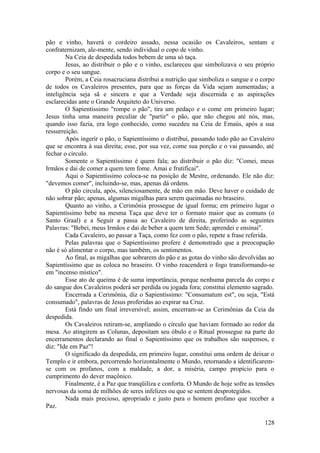 pão e vinho, haverá o cordeiro assado, nessa ocasião os Cavaleiros, sentam e
confraternizam, ale-mente, sendo individual o copo de vinho.
Na Ceia de despedida todos bebem de uma só taça.
Jesus, ao distribuir o pão e o vinho, esclareceu que simbolizava o seu próprio
corpo e o seu sangue.
Porém, a Ceia rosacruciana distribui a nutrição que simboliza o sangue e o corpo
de todos os Cavaleiros presentes, para que as forças da Vida sejam aumentadas; a
inteligência seja sã e sincera e que a Verdade seja discernida e as aspirações
esclarecidas ante o Grande Arquiteto do Universo.
O Sapientíssimo "rompe o pão", tira um pedaço e o come em primeiro lugar;
Jesus tinha uma maneira peculiar de "partir" o pão, que não chegou até nós, mas,
quando isso fazia, era logo conhecido, como sucedeu na Ceia de Emaús, após a sua
ressurreição.
Após ingerir o pão, o Sapientíssimo o distribui, passando todo pão ao Cavaleiro
que se encontra à sua direita; esse, por sua vez, come sua porção e o vai passando, até
fechar o círculo.
Somente o Sapientíssimo é quem fala; ao distribuir o pão diz: "Comei, meus
Irmãos e dai de comer a quem tem fome. Amai e frutificai".
Aqui o Sapientíssimo coloca-se na posição de Mestre, ordenando. Ele não diz:
"devemos comer", incluindo-se, mas, apenas dá ordens.
O pão circula, após, silenciosamente, de mão em mão. Deve haver o cuidado de
não sobrar pão; apenas, algumas migalhas para serem queimadas no braseiro.
Quanto ao vinho, a Cerimônia prossegue de igual forma; em primeiro lugar o
Sapientíssimo bebe na mesma Taça que deve ter o formato maior que as comuns (o
Santo Graal) e a Seguir a passa ao Cavaleiro de direita, proferindo as seguintes
Palavras: "Bebei, meus Irmãos e dai de beber a quem tem Sede; aprendei e ensinai".
Cada Cavaleiro, ao passar a Taça, como fez com o pão, repete a frase referida.
Pelas palavras que o Sapientíssimo profere é demonstrado que a preocupação
não é só alimentar o corpo, mas também, os sentimentos.
Ao final, as migalhas que sobrarem do pão e as gotas do vinho são devolvidas ao
Sapientíssimo que as coloca no braseiro. O vinho reacenderá o fogo transformando-se
em "incenso místico".
Esse ato de queima é de suma importância, porque nenhuma parcela do corpo e
do sangue dos Cavaleiros poderá ser perdida ou jogada fora; constitui elemento sagrado.
Encerrada a Cerimônia, diz o Sapientíssimo: "Consumatum est", ou seja, "Está
consumado", palavras de Jesus proferidas ao expirar na Cruz.
Está findo um final irreversível; assim, encerram-se as Cerimônias da Ceia da
despedida.
Os Cavaleiros retiram-se, ampliando o círculo que haviam formado ao redor da
mesa. Ao atingirem as Colunas, depositam seu óbulo e o Ritual prossegue na parte do
encerramentos declarando ao final o Sapientíssimo que os trabalhos são suspensos, e
diz: "Ide em Paz"!
O significado da despedida, em primeiro lugar, constitui uma ordem de deixar o
Templo e ir embora, percorrendo horizontalmente o Mundo, retornando a identificarem-
se com os profanos, com a maldade, a dor, a miséria, campo propício para o
cumprimento do dever maçônico.
Finalmente, é a Paz que tranqüiliza e conforta. O Mundo de hoje sofre as tensões
nervosas da soma de milhões de seres infelizes ou que se sentem desprotegidos.
Nada mais precioso, apropriado e justo para o homem profano que receber a
Paz.
128
 
