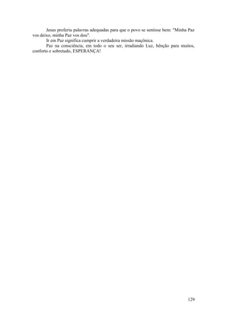 Jesus proferiu palavras adequadas para que o povo se sentisse bem: "Minha Paz
vos deixo, minha Paz vos dou".
Ir em Paz significa cumprir a verdadeira missão maçônica.
Paz na consciência, em todo o seu ser, irradiando Luz, bênção para muitos,
conforto e sobretudo, ESPERANÇA!
129
 