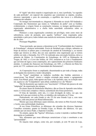 O "sigilo" não dizia respeito à organização em si, mas à profissão, "os segredos
de cada profissão", em especial dos arquitetos que construíam as cúpulas, arcadias,
alicerces suportando o peso da construção, o equilíbrio das traves e a dificultosa
ramagem dos telhados.
Os monges movimentando-se, chegaram à Alemanha no século XII fundando a
Corporação dos Steinmetzen que reuniu os "talhadores de pedra" com as Guildas;
evidentemente, a origem foram as construções romanas; os monges aperfeiçoaram a
organização administrativa e a chefia tinha autoridade eclesiástica sobre os
subordinados.
Pertencer a essas organizações constituía um privilégio, tento como meio de
subsistência, como de proteção, pois aqueles "artífices" eram respeitados pelas
autoridades e pelo povo; todos tinham uma auréola de misticismo, formalizada pelo po-
der do clero.
Prossegue Magalhães:
"Essa associação, que passou a denominar-se de "Confraternidade dos Canteiros
de Estrasburgo", alcançou notoriedade. Erwin de Steinbach que a dirigiu, submeteu ao
bispo de diocese os planos para a construção da catedral de Estrasburgo e, ao mesmo
tempo que iniciava as obras, deu aos seus operários uma organização que se tornou
célebre em toda a Alemanha. Em 1275, foi realizada uma convenção histórica, talvez a
primeira da Ordem. As Constituições de Estrasburgo, de 1459 as Ordenações de
Torgau, de 1462, e o Livro dos Irmãos, de 1563, tornaram-se as Leis e Fundamentos
que serviram de regra a essas corporações, até o aparecimento dos primeiros Sindicatos
alemães. A entrada dos franceses em Estrasburgo, em 1681, e o Decreto da Dieta Im-
perial, de 1731. acabaram com a Fraternidade dos Steinmetzen".
As Corporações foram se ampliando, disseminando-se por toda a Europa, todas
já desligadas dos mosteiros e tendo vida própria.
As "Lojas" mantinham as tradições recebidas das Guildas anteriores e
conservavam "um Ritual", rústico e simples orientado para manter o agrupamento
coeso. Esse Ritual, quiçá, tinha apenas um Grau: o do Aprendiz, mas, na evolução natu-
ral, seguiu-se o de "Companheiro" para afinal, estabelecer-se o de "Mestre".
Não há documento que registre esse "nascimento". O Ritual não passava de uma
"adaptação" da organização dos monges.
Os rituais atuais do Simbolismo Maçônico, dão ao Grau de Aprendiz uma ênfase
maior; é o Grau mais complexo e básico, sustentáculo dos Graus posteriores.
O Grau de Aprendiz, entre nós, é o mais divulgado de todos, vez que, nas
centenas de Lojas que existem no País, os trabalhos são realizados no Io
Grau.
Praticamente, em cada Estado (e são 27) há uma Grande Loja e, com raras
exceções, cada uma possui um Ritual diferenciado.
Mesmo que essas diferenças sejam mínimas, não temos no Rito Escocês Antigo
e Aceito, uma uniformidade ritualística.
Já nos Graus Filosóficos, as diferenças são oriundas dos diversos Supremos
Conselhos existentes; quanto às Grandes Lojas, os Rituais são idênticos, vez que,
emitidos por um único Poder, o Supremo Conselho.
No entanto, apesar das "ligeiras" diferenças, o cerne é mantido e nenhum Ritual
desrespeita os Landmarks.
Nós, afirmamos que essas diferenças caracterizam a Loja e constituem a sua
"personalidade".
Os maçons mais antigos, como nós, por exemplo, já com 50 anos de Loja,
13
 