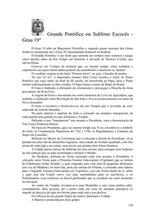 Grande Pontífice ou Sublime Escocês -
Grau 19°
O Grau 19 abre na Maçonaria Filosófica o segundo grupo sucessor dos Graus
Inefáveis alcançando até o Grau 30, denominados Kadosch ou Kadosh.
O Grande Pontífice é um título que remonta aos tempos mais remotos e surgiu
cinco séculos antes da Era Vulgar em memória à devoção de Horácio Coclite, que
salvou Roma.
Criou-se um Colégio de homens que, ao mesmo tempo, eram soldados e
carpinteiros aos quais foram dados poderes de custodiarem e manterem as "pontes".
O vocábulo origina-se do latim "Pontem facio", ou seja, o fazedor de pontes.
No ano 63 a.C. o Imperador romano Júlio César recebeu o título de Sumo
Pontífice que mais tarde, ao final do III século, foi transferido ao Papa; seria a Ponte
unindo espiritualmente os fiéis cristãos. O Papa tomou o nome de Bispo de Roma.
O Grau é dedicado à afirmação do cristianismo e prossegue a filosofia do Grau
precedente, do Rosa Cruz.
A origem do Grau é encontrada em certos mistérios do Livro do Apocalipse, que
também é conhecido como Revelação de São João e fixa os acontecimentos em torno da
Nova Jerusalém.
O Grau é iniciático e desenvolve-se em um Templo que é revestido de azul,
salpicado de estrelas douradas.
Na parte anterior e superior do Sólio é colocado um anteparo transparente, de
onde partirá uma grande luz que iluminará o Templo.
Defronte a esse "transparente" tem assento o Presidente, com a denominação de
Três Vezes Poderoso Mestre.
Na mesa do Presidente, que é ao mesmo tempo seu Tr no, encontra-se o símbolo
do Grau, as Constituições Maçônicas de 1762 e 1786, os Regulamentos e Estatutos do
Supre mo Conselho.
Defronte ao Mestre de Cerimônias que é colocado à direita do Presidente, vê-se
pintada em uma tela de dimensões regulares, uma cidade de formato quadrado, com três
portas de cada lado e no centro, uma árvore que produz doze frutos distintos.
A Cidade parece baixar da abóboda em uma nuvem, para esmagar uma Serpente
de três cabeças que se acha acorrentada e domina o Mundo.
Ao Ocidente, defronte ao Trono principal onde tem assento o Presidente, é
colocado outro Trono para o Primeiro-Tenente Grão-mestre (Vigilante) que se intitula
de Fidelíssimo Irmão Zelador, o qual empunha uma vara azul de pequenas dimensões
(em vez de Malhete); ao meio-dia, perto da entrada do Oriente, é colocada uma cadeira
para o Segundo Tenente Grão-mestre (2o Vigilante), com um Trono diante de si, sobre
o qual está um Cutelo curvo (ou uma machadinha) para os sacrifícios, e os
Perfumadores com essências ou álcool perfumado que se acendem em certo momento
da Iniciação.
Ao centro do Templo, levantar-se-á uma Montanha a cujo cume podem subir,
comodamente, duas pessoas, até o ponto onde um corte de imediato precipício os
impede de descê-la do lado do Oriente para onde está o seu declive.
Os reflexos de um grande fulgor no centro, iluminam a Cidade.
A Bateria é produzida por doze golpes.
130
 