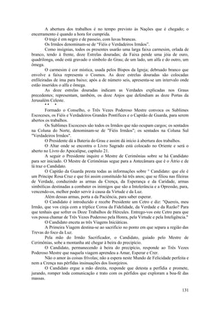 A abertura dos trabalhos é no tempo previsto às Nações que é chegado; o
encerramento é quando a hora for cumprida.
O traje é em negro e de passeio, com luvas brancas.
Os Irmãos denominam-se de “Fiéis e Verdadeiros Irmãos”.
Como insígnias, todos os presentes usarão uma larga faixa carmesim, orlada de
branco, tendo à frente, doze Estrelas douradas; da Faixa pende uma jóia de ouro,
quadrilonga, onde está gravado o símbolo do Grau; de um lado, um alfa e do outro, um
ômega.
O carmesim é cor mística, usada pelos Bispos da Igreja; debruado branco que
envolve a faixa representa o Cosmos. As doze estrelas douradas são colocadas
enfileiradas de ima para baixo; após a de número seis, apresenta-se um intervalo onde
estão inseridos o alfa e ômega.
As doze estrelas douradas indicam as Verdades explicadas nos Graus
precedentes; representam, também, os doze Anjos que defendiam as doze Portas da
Jerusalém Celeste.
* * *
Formado o Conselho, o Três Vezes Poderoso Mestre convoca os Sublimes
Escoceses, os Fiéis e Verdadeiros Grandes Pontífices e o Capitão de Guarda, para serem
abertos os trabalhos.
Os Sublimes Escoceses são todos os Irmãos que não ocupam cargos; os sentados
na Coluna do Norte, denominam-se de "Fiéis Irmãos"; os sentados na Coluna Sul
"Verdadeiros Irmãos".
O Presidente dá a Bateria do Grau e assim dá início à abertura dos trabalhos.
O Altar onde se encontra o Livro Sagrado está colocado no Oriente e será o
aberto no Livro do Apocalipse, capítulo 21.
A seguir o Presidente inquire o Mestre de Cerimônias sobre se há Candidato
para ser iniciado. O Mestre de Cerimônias segue para a Antecâmara que é o Átrio e de
lá traz o Candidato.
O Capitão da Guarda presta todas as informações sobre ° Candidato: que ele é
um Príncipe Rosa Cruz e que foi assim constituído há três anos; que se filiou nas fileiras
de Verdade, conduzindo as armas da Crença, da Esperança e da Caridade, armas
simbólicas destinadas a combater os inimigos que são a Intolerância e a Opressão, para,
vencendo-os, melhor poder servir à causa da Virtude e da Luz.
Além dessas armas, porta a da Paciência, para saber esperar.
O Candidato é introduzido e recebe Presidente um Cetro e diz: "Quereis, meu
Irmão, que vos cinja com a tríplice Coroa da Fidelidade, da Verdade e da Razão? Para
que tenhais que sofrer os Doze Trabalhos de Hércules. Entrego-vos este Cetro para que
vos possa chamar de Três Vezes Poderoso pela Honra, pela Virtude e pela Inteligência."
O Candidato enceta as três Viagens Iniciáticas.
A Primeira Viagem destina-se ao sacrifício no ponto em que separa a região das
Trevas do foco da Luz.
Pela mão do Irmão Sacrificador, o Candidato, guiado pelo Mestre de
Cerimônias, sobe a montanha até chegar à beira do precipício.
O Candidato, permanecendo à beira do precipício, responde ao Três Vezes
Poderoso Mestre que naquela viagem aprendeu a Amar, Esperar e Crer.
Não o amor às coisas frívolas; não a espera neste Mundo de Felicidade perfeita e
nem a Crença nas pérfidas insinuações dos lisonjeiros.
O Candidato ergue a mão direita, responde que detesta a perfídia e promete,
jurando, romper toda comunicação e trato com os pérfidos que exploram a boa-fé das
massas.
131
 