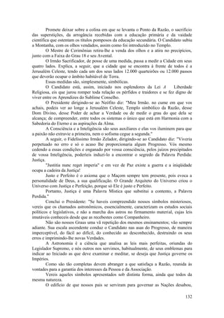 Promete deixar sobre a colina em que se levanta o Ponto da Razão, o sacrifício
das superstições, da arrogância recebidas com a educação primária e da vaidade
científica que ostentam os títulos pomposos da educação secundária. O Candidato subiu
a Montanha, com os olhos vendados, assim como foi introduzido no Templo.
O Mestre de Cerimônias retira-lhe a venda dos olhos e a atira no precipícios,
junto com a Faixa do Grau 18 e seu Avental.
O Irmão Sacrificador, de posse de uma medida, passa a medir a Cidade em seus
quatro lados. Explica, a seguir, que a cidade que se encontra à frente de todos é a
Jerusalém Celeste, tendo cada um dos seus lados 12.000 quarteirões ou 12.000 passos
que deverão ocupar o âmbito habitável de Terra.
Essas medidas são, simplesmente, simbólicas.
O Candidato está, assim, iniciado nos esplendores da Lei A Liberdade
Religiosa, eis que jurou romper toda relação os pérfidos e traidores e se fez digno de
viver entre os Aprendizes do Sublime Conselho.
O Presidente dirigindo-se ao Neófito diz: "Meu Irmão. no cume em que vos
achais, podeis ver ao longe a Jerusalém Celeste, Templo simbólico da Razão, desse
Dom Divino, desse Poder de achar a Verdade ou de medir o grau do que dela se
alcança; de compreender, entre todos os sistemas o único que está em Harmonia com a
Sabedoria do Eterno e as aspirações da Alma.
A Consciência e a Inteligência são seus auxiliares e elas vos iluminem para que
a paixão não extravie a primeira, nem o sofisma cegue a segunda."
A seguir, o Fidelíssimo Irmão Zelador, dirigindo-se ao Candidato diz: "Viveria
perpetuado no erro e só o acaso lhe proporcionaria algum Progresso. Vós mesmo
cedendo a essas condições e enganado por vossa consciência, pelos juízos precipitados
de vossa Inteligência, poderíeis induzi-lo a encontrar o segredo da Palavra Perdida:
Justiça.
"Justitia nunc reget imperia" e em vez de Paz existe a guerra e a iniqüidade
ocupa a cadeira da Justiça!
Justo e Perfeito é o axioma que o Maçom sempre tem presente, pois evoca a
personalidade de Deus, a sua qualificação. O Grande Arquiteto do Universo criou o
Universo com Justiça e Perfeição, porque só Ele é justo e Perfeito.
Portanto, Justiça é uma Palavra Mística que substitui a contento, a Palavra
Perdida."
Conclui o Presidente: "Se haveis compreendido nossos símbolos misteriosos,
vereis que os chamados astronômicos, essencialmente, caracterizam os estudos sociais
políticos e legislativos, e não a marcha dos astros no firmamento material, cujas leis
imutáveis conheceis desde que as recebestes como Companheiro.
Não são nossos Graus uma vã repetição dos mesmos ensinamentos; vão sempre
adiante. Sua escala ascendente conduz o Candidato nas asas do Progresso, de maneira
imperceptível, do fácil ao difícil, do conhecido ao desconhecido, destruindo os seus
erros e imprimindo-lhe novas Verdades.
A Astronomia é a ciência que analisa as leis mais perfeitas, oriundas do
Legislador Supremo, e nós outros nos servimos, habitualmente, de seus emblemas para
indicar ao Iniciado as que deve examinar e meditar, se deseja que Justiça governe os
Impérios.
Como são tão completas devem abranger a que satisfaça a Razão, reunida às
vontades para a garantia dos interesses da Pessoa e da Associação.
Vereis aqueles símbolos apresentados sob distinta forma, ainda que todos da
mesma natureza.
O edifício de que nossos pais se serviram para governar as Nações desabou,
132
 
