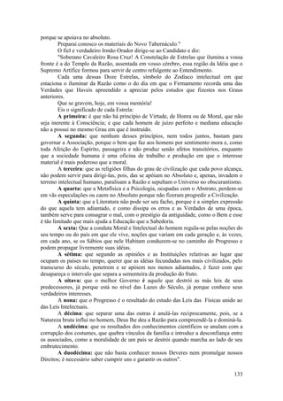 porque se apoiava no absoluto.
Preparai conosco os materiais do Novo Tabernáculo."
O fiel e verdadeiro Irmão Orador dirige-se ao Candidato e diz:
"Soberano Cavaleiro Rosa Cruz! A Constelação de Estrelas que ilumina a vossa
fronte é a do Templo da Razão, assentada em vosso cérebro, essa região da Idéia que o
Supremo Artífice formou para servir de centro refulgente ao Entendimento.
Cada uma dessas Doze Estrelas, símbolo do Zodíaco intelectual em que
estaciona o iluminar da Razão como o do dia em que o Firmamento recorda uma das
Verdades que Haveis apreendido a apreciar pelos estudos que fizestes nos Graus
anteriores.
Que se gravem, hoje, em vossa memória!
Eis o significado de cada Estrela:
A primeira: é que não há princípio de Virtude, de Honra ou de Moral, que não
seja inerente à Consciência; e que cada homem de juízo perfeito e mediana educação
não a possui no mesmo Grau em que é instruído.
A segunda: que nenhum desses princípios, nem todos juntos, bastam para
governar a Associação, porque o bem que faz aos homens por sentimento mora e, como
toda Afeição do Espírito, passageira e não produz senão afetos transitórios, enquanto
que a sociedade humana é uma oficina de trabalho e produção em que o interesse
material é mais poderoso que a moral.
A terceira: que as religiões filhas do grau de civilização que cada povo alcança,
não podem servir para dirigi-las, pois, das se apóiam no Absoluto e, apenas, invadem o
terreno intelectual humano, paralisam a Razão e sepultam o Universo no obscurantismo.
A quarta: que a Metafísica e a Psicologia, ocupadas com o Abstrato, perdem-se
em vãs especulações ou caem no Absoluto porque não fizeram progredir a Civilização.
A quinta: que a Literatura não pode ser seu facho, porque é a simples expressão
do que aquela tem adiantado, e como dissipa os erros e as Verdades de uma época,
também serve para consagrar o mal, com o prestígio da antiguidade, como o Bem e esse
é tão limitado que mais ajuda a Educação que a Sabedoria.
A sexta: Que a conduta Moral e Intelectual do homem regula-se pelas noções do
seu tempo ou do país em que ele vive, noções que variam em cada geração e, às vezes,
em cada ano, se os Sábios que nele Habitam conduzem-se no caminho do Progresso e
podem propagar livremente suas idéias.
A sétima: que segundo as opiniões e as Instituições relativas ao lugar que
ocupam os países no tempo, querer que as idéias fecundadas nos mais civilizados, pelo
transcurso do século, penetrem e se apóiem nos menos adiantados, é fazer com que
desapareça o intervalo que separa a sementeira da produção do fruto.
A oitava: que o melhor Governo é aquele que destrói as más leis de seus
predecessores, já porque está no nível das Luzes do Século, já porque conhece seus
verdadeiros interesses.
A nona: que o Progresso é o resultado do estudo das Leis das Físicas unido ao
das Leis Intelectuais.
A décima: que separar uma das outras é anulá-las reciprocamente, pois, se a
Natureza bruta influi no homem, Deus lhe deu a Razão para compreendê-la e dominá-la.
A undécima: que os resultados dos conhecimentos científicos se anulam com a
corrupção dos costumes, que quebra vínculos da família e introduz a desconfiança entre
os associados, como a moralidade de um país se destrói quando marcha ao lado de seu
embrutecimento.
A duodécima: que não basta conhecer nossos Deveres nem promulgar nossos
Direitos; é necessário saber cumprir uns e garantir os outros".
133
 