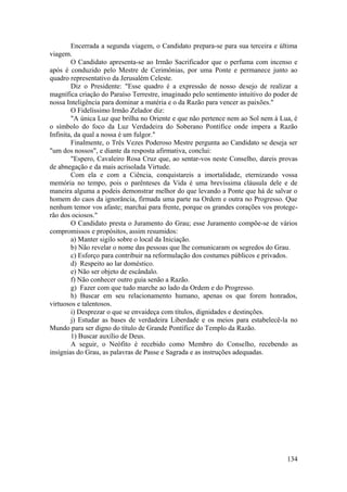Encerrada a segunda viagem, o Candidato prepara-se para sua terceira e última
viagem.
O Candidato apresenta-se ao Irmão Sacrificador que o perfuma com incenso e
após é conduzido pelo Mestre de Cerimônias, por uma Ponte e permanece junto ao
quadro representativo da Jerusalém Celeste.
Diz o Presidente: "Esse quadro é a expressão de nosso desejo de realizar a
magnífica criação do Paraíso Terrestre, imaginado pelo sentimento intuitivo do poder de
nossa Inteligência para dominar a matéria e o da Razão para vencer as paixões."
O Fidelíssimo Irmão Zelador diz:
"A única Luz que brilha no Oriente e que não pertence nem ao Sol nem à Lua, é
o símbolo do foco da Luz Verdadeira do Soberano Pontífice onde impera a Razão
Infinita, da qual a nossa é um fulgor."
Finalmente, o Três Vezes Poderoso Mestre pergunta ao Candidato se deseja ser
"um dos nossos", e diante da resposta afirmativa, conclui:
"Espero, Cavaleiro Rosa Cruz que, ao sentar-vos neste Conselho, dareis provas
de abnegação e da mais acrisolada Virtude.
Com ela e com a Ciência, conquistareis a imortalidade, eternizando vossa
memória no tempo, pois o parênteses da Vida é uma brevíssima cláusula dele e de
maneira alguma a podeis demonstrar melhor do que levando a Ponte que há de salvar o
homem do caos da ignorância, firmada uma parte na Ordem e outra no Progresso. Que
nenhum temor vos afaste; marchai para frente, porque os grandes corações vos protege-
rão dos ociosos."
O Candidato presta o Juramento do Grau; esse Juramento compõe-se de vários
compromissos e propósitos, assim resumidos:
a) Manter sigilo sobre o local da Iniciação.
b) Não revelar o nome das pessoas que lhe comunicaram os segredos do Grau.
c) Esforço para contribuir na reformulação dos costumes públicos e privados.
d) Respeito ao lar doméstico.
e) Não ser objeto de escândalo.
f) Não conhecer outro guia senão a Razão.
g) Fazer com que tudo marche ao lado da Ordem e do Progresso.
h) Buscar em seu relacionamento humano, apenas os que forem honrados,
virtuosos e talentosos.
i) Desprezar o que se envaideça com títulos, dignidades e destinções.
j) Estudar as bases de verdadeira Liberdade e os meios para estabelecê-la no
Mundo para ser digno do título de Grande Pontífice do Templo da Razão.
1) Buscar auxílio de Deus.
A seguir, o Neófito é recebido como Membro do Conselho, recebendo as
insígnias do Grau, as palavras de Passe e Sagrada e as instruções adequadas.
134
 