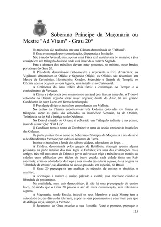 Soberano Príncipe da Maçonaria ou
Mestre "Ad Vitam" - Grau 20°
Os trabalhos são realizados em uma Câmara denominada de "Tribunal".
O Grau é outorgado por comunicação, dispensada a Iniciação.
Não é usado Avental, mas, apenas uma Faixa azul marchetada de amarelo; a jóia
consiste em um triângulo dourado onde está inserida a Palavra Sagrada.
Para a abertura dos trabalhos devem estar presentes, no mínimo, nove Irmãos
portadores do Grau 20.
O Presidente denomina-se Grão-mestre e representa a Ciro Artaxerxes; os
Vigilantes denominam-se Oficial e Segundo Oficial; os Oficiais são resumidos em
Mestre de Cerimônias, Hospitaleiro, Orador, Secretário e Guarda do Templo; os
Oficiais apenas ocupam os seus lugares, sem interferir no Cerimonial.
A Cerimônia do Grau refere dois fatos: a construção do Templo e o
conhecimento da Verdade.
A Câmara é decorada com ornamentos em azul com franjas amarelas; o Trono é
colocado no Oriente erguido sobre nove degraus; diante do Altar, há um grande
Candelabro de nove Luzes em forma de triângulo.
O Presidente dirige os trabalhos empunhando um Malhete.
No centro da Câmara encontram-se três Colunas colocadas em forma de
triângulo, sobre as quais são colocadas as inscrições: Verdade, na do Oriente,
Tolerância na do Sul e Justiça na do Ocidente.
No Dossel situado no Oriente é colocado um Triângulo radiante e no centro,
inserida a inscrição: "Fiat Lux".
O Candidato toma o nome de Zorobabel; o tema da sessão obedece às inscrições
das Colunas.
Os participantes têm o nome de Soberanos Príncipes da Maçonaria e seu dever é
o de difundirem a Verdade por todos os recantos da Terra.
Inspira os trabalhos a lenda dos sábios caldeus, adoradores do fogo. .
A Caldéia, denominada pelos gregos de Babilônia, abrangia apenas alguns
povoados na parte inferior dos rios Tigre e Eufrates; era uma das civilizações mais
antigos, três mil anos antes de Cristo; o povo cultivava o trigo e trabalhava os metais; as
cidades eram edificadas com tijolos de barro cozido; cada cidade tinha um Rei-
sacerdote; eram os adoradores do Fogo e sua missão era educar o povo, daí a origem da
"liberdade de ensino", tão discutida no século passado, em especial, no Brasil.
O Grau 20 preocupa-se em analisar os métodos de ensino: o sintético, o
analítico.
A orientação é manter o ensino privado e estatal; essa liberdade conduz à
liberdade de pensamento.
Na atualidade, num país democrático, já não há essa preocupação do ensino
laico, de modo que o Grau 20 passou a ser de mera comunicação, sem relevância
alguma.
A Maçonaria, sendo Escola, instrui os seus Membros e cada Mestre tem a
autoridade de, em discussão tolerante, expor os seus pensamentos e contribuir para que
do diálogo surja, sempre, a Verdade.
O Juramento do Grau envolve a sua filosofia: "Juro e prometo, propagar e
135
 