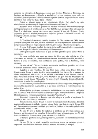 sustentar os princípios da Igualdade, o gozo dos Direitos Naturais, a Liberdade de
Ensino e do Pensamento e difundir a Verdadeira Luz em qualquer lugar onde me
encontrar; guardar profundo silêncio sobre os segredos do Grau e aperfeiçoar-me na arte
da Palavra para tornar-me digno desta Tribuna".
Assim o Maçom passa a ser considerado Mestre "ad vitam", ou seja,
vitaliciamente, somente depois de prestado o juramento do Grau 20.
Podemos então asseverar que um dos deveres filosóficos do Soberano Príncipe
da Maçonaria será o de aperfeiçoar-se na Arte da Palavra, o que equivale a retroceder ao
Grau 2 e dedicar-se, agora, no campo experimental, à arte da Retórica. Assim
preparado, poderá o Maçom prosseguir na trajetória que tem o direito de concluir, até
alcançar o Grau 30, ou seja, o "Kadosch".
* * *
O Venerável Grão-mestre adquire o nome de Ciro Artaxerxes. Não vamos
qualquer razão para isso, pois, invocar o nome de um dos imperadores persas somente
porque os adoradores do Fogo surgiram na Síria, precedendo o fausto império persa.
O nome de Ciro está ligado à libertação de Jerusalém, permitindo a reconstrução
do Grande Tempo de Salomão, destruído por Nabucodonosor.
Outra personagem mencionada e que não tem grande ligação com o Grau é
Zorobabel.
Há uma confusão em torno do nome de Ciro que não poderia ser Ciro
Artaxerxes. No ano 587 a.C. Nabucodonosor II tomou e destruiu Jerusalém, inclusive o
Templo e levou os israelitas, mais conhecidos como judeus, para a Babilônia, como
escravos,
No ano 560 a.C. Ciro, rei de Azam, derrotou os babilônios quando o seu rei era
Nabonido, dominou o reino e libertou os judeus.
Sucedeu a Ciro Cambises II, seu filho mais velho; após, Dario, filho de
Histaspes que deixou o maior império que o mundo já vira. Xerxes foi o sucessor de
Dario, morrendo no ano 485 a.C. e lhe sucedeu Artaxerxes; a esse sucedeu Dario II,
após, Artaxerxes II (405-359); após, veio Artaxerxes III que, não era descendente de
Artaxerxes, o qual fundou Alexandria. No ano 330 a.C. Alexandre derrotou Dario III,
tornando-se herdeiro do vasto Império.
O cativeiro dos judeus durou até a conquista de Ciro; o imperador persa permitiu
aos israelitas retornarem a Jerusalém e o que mais importava, o restabelecimento do
culto a Iavé.
Muitos judeus preferiram permanecer na Babilônia e de suas escolas teológicas
saiu o Talmude da Babilônia; outros fixaram-se no Egito onde construíram o Templo de
Elefantina; os que voltaram encontraram Jerusalém "helenizada".
Zorobabel reconstruiu o Templo, que não chegou a igualar o esplendor do
anterior; a Arca de Aliança já não existia.
Posteriormente, no ano de 320 os judeus tiveram com muita freqüência de sofrer
as conseqüências das rivalidades entre os reis do Egito e da Síria e a partir do ano 169
a.C. foram perseguidos com crueldade por Antíoco Epifânio e libertados pelo levante
dos Macabeus no ano 143 a.C.
No ano 64 a.C. a Judéia foi reduzida à condição de província romana por
Pompeu, que fez demolir as muralhas de Jerusalém; após a invasão parta em 39 a.C.
Herodes, o Grande, fez-se nomear, pelos romanos, Rei da Judéia.
O Templo que havia sido, pela segunda vez, destruído, foi mandado reconstruir
por Herodes.
No ano 70 da era atual, Jerusalém revoltou-se contra os romanos, porém o
imperador Tito sufocou a rebelião e mandou destruir, novamente, o Templo.
136
 