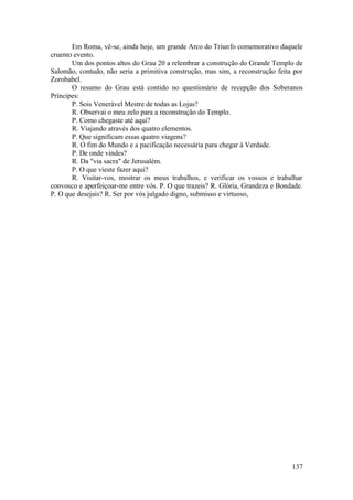 Em Roma, vê-se, ainda hoje, um grande Arco do Triunfo comemorativo daquele
cruento evento.
Um dos pontos altos do Grau 20 a relembrar a construção do Grande Templo de
Salomão, contudo, não seria a primitiva construção, mas sim, a reconstrução feita por
Zorobabel.
O resumo do Grau está contido no questionário de recepção dos Soberanos
Príncipes:
P. Sois Venerável Mestre de todas as Lojas?
R. Observai o meu zelo para a reconstrução do Templo.
P. Como chegaste até aqui?
R. Viajando através dos quatro elementos.
P. Que significam essas quatro viagens?
R. O fim do Mundo e a pacificação necessária para chegar à Verdade.
P. De onde vindes?
R. Da "via sacra" de Jerusalém.
P. O que vieste fazer aqui?
R. Visitar-vos, mostrar os meus trabalhos, e verificar os vossos e trabalhar
convosco e aperfeiçoar-me entre vós. P. O que trazeis? R. Glória, Grandeza e Bondade.
P. O que desejais? R. Ser por vós julgado digno, submisso e virtuoso,
137
 