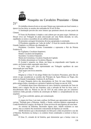 Noaquita ou Cavaleiro Prussiano - Grau
21°
Os trabalhos desenvolvem-se em uma Câmara que representa um local remoto; a
época é na lua cheia; as sessões são realizadas de 28 em 28 dias.
A iluminação provém dos raios lunares que penetram através de uma janela da
Câmara.
O Trono do Presidente é simples e está coberto por um pano negro. Defronte ao
Dossel vê-se um Triângulo de prata atravessado por uma flecha dourada; no solo,
espalhados os restos e escombros de um edifício desmoronado.
Os presentes carregam ferramentas diversas apropriadas à construção.
O Presidente empunha um "cabo de trolha". O local de reunião denomina-se de
Grande Capítulo e os Oficiais são chamados de:
Presidente: Cavaleiro Tenente Comendador e representa o Rei da Prússia
Frederico II.
Os Vigilantes: Cavaleiros Inspetores.
Orador: Cavaleiro da Eloqüência.
Secretário: Cavaleiro Chanceler.
Mestre de Cerimônias, Cavaleiro Guarda do Capítulo
Os Irmãos denominam-se Cavaleiros Maçons.
O Avental é amarelo; na Abeta, um braço nu empunhando umà Espada; no
centro, um homem alado segurando uma chave.
A Faixa negra com jóia representando um Triângulo equilátero de ouro
atravessado por uma flecha.
Traje negro com luvas amarelas.
* * *
Origina-se o Grau 21 da antiga Ordem dos Cavaleiros Prussianos, pelo fato de
serem os que secundavam os acordos dos Príncipes da Águia Branca ou Negra, dos
quais era Grande Comendador, Frederico II, da Prússia.
O nome Noaquita deriva dos descendentes de Noé; foi uma Ordem fundada
pelos antigos Galos, reunindo-se o primeiro Capítulo na França no ano de 1658.
A Cerimônia desse Grau relacionava-se com a histórica construção da Torre de
Babel; com o trágico fim de seu Arquiteto; com a salvação de Noé na Arca; com o
descobrimento feito na. Prússia no ano de 1553 de uma coluna que em caracteres
suméricos tinha gravada a história da construção de Babel e o arrependimento de seu
arquiteto.
E um Grau conferido, apenas, por comunicação.
* * *
A origem do Grau é um tanto confusa; há Rituais que apresentam uma história,
curiosa: "Partindo para a Palestina, Adolfo, o Saxão, solicitou dinheiro emprestado ao
Conde Reinfred de Loegria e do bispo de Viena em troca de uma hipoteca de seus bens.
Ao retornar da Palestina, decorridos alguns anos, Adolfo reclamou as suas
posses, mas os credores lhe mostraram o documento de hipoteca já vencida.
Adolfo declarou que a documentação era falsa pois a data era posterior a sua ida
à Palestina. Reclamou na Justiça e os credores foram condenados a restituir os bens a
Adolfo.
O Grau 21, oriundo de tal história, quer demonstrar que a Justiça vence os
138
 