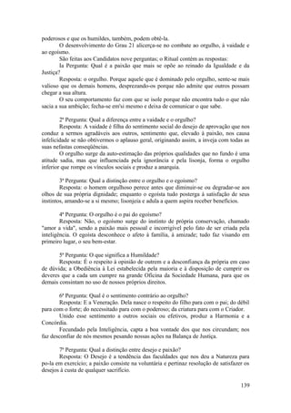 poderosos e que os humildes, também, podem obtê-la.
O desenvolvimento do Grau 21 alicerça-se no combate ao orgulho, à vaidade e
ao egoísmo.
São feitas aos Candidatos nove perguntas; o Ritual contém as respostas:
Ia Pergunta: Qual é a paixão que mais se opõe ao reinado da Igualdade e da
Justiça?
Resposta: o orgulho. Porque aquele que é dominado pelo orgulho, sente-se mais
valioso que os demais homens, desprezando-os porque não admite que outros possam
chegar a sua altura.
O seu comportamento faz com que se isole porque não encontra tudo o que não
sacia a sua ambição; fecha-se em'si mesmo e deixa de comunicar o que sabe.
2ª Pergunta: Qual a diferença entre a vaidade e o orgulho?
Resposta: A vaidade é filha do sentimento social do desejo de aprovação que nos
conduz a sermos agradáveis aos outros, sentimento que, elevado à paixão, nos causa
infelicidade se não obtivermos o aplauso geral, originando assim, a inveja com todas as
suas nefastas conseqüências.
O orgulho surge da auto-estimação das próprios qualidades que no fundo é uma
atitude sadia, mas que influenciada pela ignorância e pela lisonja, forma o orgulho
inferior que rompe os vínculos sociais e produz a anarquia.
3ª Pergunta: Qual a distinção entre o orgulho e o egoísmo?
Resposta: o homem orgulhoso perece antes que diminuir-se ou degradar-se aos
olhos de sua própria dignidade; enquanto o egoísta tudo posterga à satisfação de seus
instintos, amando-se a si mesmo; lisonjeia e adula a quem aspira receber benefícios.
4ª Pergunta: O orgulho é o pai do egoísmo?
Resposta: Não, o egoísmo surge do instinto de própria conservação, chamado
"amor a vida", sendo a paixão mais pessoal e incorrigível pelo fato de ser criada pela
inteligência. O egoísta desconhece o afeto à família, à amizade; tudo faz visando em
primeiro lugar, o seu bem-estar.
5ª Pergunta: O que significa a Humildade?
Resposta: É o respeito à opinião de outrem e a desconfiança da própria em caso
de dúvida; a Obediência à Lei estabelecida pela maioria e à disposição de cumprir os
deveres que a cada um cumpre na grande Oficina da Sociedade Humana, para que os
demais consintam no uso de nossos próprios direitos.
6ª Pergunta: Qual é o sentimento contrário ao orgulho?
Resposta: E a Veneração. Dela nasce o respeito do filho para com o pai; do débil
para com o forte; do necessitado para com o poderoso; da criatura para com o Criador.
Unido esse sentimento a outros sociais ou efetivos, produz a Harmonia e a
Concórdia.
Fecundado pela Inteligência, capta a boa vontade dos que nos circundam; nos
faz desconfiar de nós mesmos pesando nossas ações na Balança de Justiça.
7ª Pergunta: Qual a distinção entre desejo e paixão?
Resposta: O Desejo é a tendência das faculdades que nos deu a Natureza para
po-la em exercício; a paixão consiste na voluntária e pertinaz resolução de satisfazer os
desejos à custa de qualquer sacrifício.
139
 