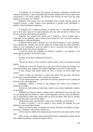 8ª Pergunta: Se as paixões não passam de desejos exagerados nascidos dos
instintos, sentimentos e dons concedidos pelo Grande Arquiteto do Universo para nossa
conservação e a de nossa espécie, não haveria uma maneira de fazer com que cada
paixão se convertesse em Virtude?
Resposta: Sim, porque com esta finalidade foram criadas. Sucede, porém ao
contrário, porque o astuto explora nossa ignorância, o egoísta nossa debilidade; o
pérfido, nossos sentimentos generosos.
9ª Pergunta: Se a Natureza produziu o homem bom e a educação defeituosa é
que o torna mau, quais as Leis que proporeis para que cada um possa conhecer seus
deveres e direitos, dominando suas paixões?
Resposta: Um contato mais íntimo com a Natureza e com o Criador, para a
construção de um ambiente onde o homem possa manter-se livre e de bons costumes;
este ambiente é a Oficina Maçônica.
O Maçom deverá jurar e prometer por sua honra enobrecer as suas condições,
com a prática das Virtudes; não sair do campo da Virtude senão por meios honrados;
acatar as Leis mostrando-se justo em todos os atos e reservado com todos, sobre o
aprendizado dentro dos ensinos maçônicos.
A hora do início dos trabalhos na Oficina é quando a Lua aparece; a do
encerramento, quando o Sol está por surgir.
* * *
O Salmo 55 de Davi é adequado ao Grau 21:
* * *
"Inclina oh! Deus os Teus ouvidos à minha oração e não te escondas da minha
súplica.
Atende-me e ouve-me; lamento-me e rujo, por causa do clamor do inimigo e da
opressão do ímpio; pois, lançam sobre minha iniqüidade e com furor me aborrecem.
O meu coração está dorido dentro de mim, e terrores da morte sobre mim
caíram.
Temor e tremor me sobrevêm, e o horror me cobriu. Pelo que disse: Ah! quem
me dera asas como do pombas! voaria e estaria em descanso.
Eis que fugiria para longe, e pernoitaria no deserto, apressar-me-ia a escapar da
fúria do vento e da tempestade.
Despedaça, Senhor, e divide as suas línguas, pois tenho visto violência e
contenda na cidade.
De dia e de noite andam ao redor dela, sobre os seus muros; iniqüidade e malícia
no meio dela.
Maldade há lá dentro; astúcia e engano não se apartam das suas ruas, pois não
era um inimigo que me afrontava, então o teria suportado, nem era o que me aborrecia
que se engrandecia contra mim, porque dele me teria escondido. Mas eras tu, homem
meu igual, meu guia e meu íntimo amigo.
Praticávamos junto, suavemente, e íamos com a multidão à casa de Deus.
A morte os assalte, e vivo os engula a terra, porque há maldade nas suas
habitações e no seu próprio interior.
Mas eu invocarei a Deus, e o Senhor me salvará. De tarde e de manhã e ao meio-
dia orarei, e clamarei; e Ele ouvirá a minha voz.
Livrou em paz a minha alma da guerra que me moviam, pois eram muitos contra
mim.
Deus ouvirá, e os afligirá aquele que preside desde a antiguidade, porque não há
nele nenhuma mudança, e tampouco temem a Deus.
140
 