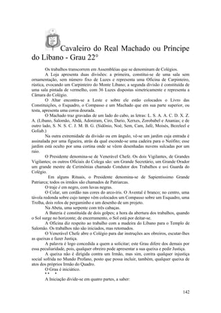 Cavaleiro do Real Machado ou Príncipe
do Líbano - Grau 22°
Os trabalhos transcorrem em Assembléias que se denominam de Colégios.
A Loja apresenta duas divisões: a primeira, constitui-se de uma sala sem
ornamentação, sem número fixo de Luzes e representa uma Oficina de Carpinteiro,
rústica, evocando um Carpinteiro do Monte Líbano; a segunda divisão é constituída de
uma sala pintada de vermelho, com 36 Luzes dispostas simetricamente e representa a
Câmara do Colégio.
O Altar encontra-se a Leste e sobre ele estão colocados o Livro das
Constituições, o Esquadro, o Compasso e um Machado que em sua parte superior, ou
testa, apresenta uma coroa dourada.
O Machado traz gravadas de um lado do cabo, as letras: L. S. A. A. C. D. X. Z.
A. (Líbano, Salomão, Abdá, Adoniram, Ciro, Dario, Xerxes, Zorobabel e Ananias; e de
outro lado, S. N. S. C. J. M. B. G. (Sidônio, Noé, Sem, Cam, Jafé, Moisés, Bezeleel e
Goliab.)
Na outra extremidade da divisão ou em ângulo, vê-se um jardim cuja entrada é
assinalada por uma figueira, atrás da qual esconde-se uma cadeira para o Neófito; esse
jardim está oculto por uma cortina onde se vêem desenhadas nuvens sulcadas por um
raio.
O Presidente denomina-se de Venerável Chefe. Os dois Vigilantes, de Grandes
Vigilantes; os outros Oficiais do Colega são: um Grande Secretário, um Grande Orador
um grande mestre de Cerimônias chamado Condutor dos Trabalhos e u«i Guarda do
Colégio.
Em alguns Rituais, o Presidente denomina-se de Sapientíssimo Grande
Patriarca; todos os irmãos são chamados de Patriarcas.
O traje é em negro, com luvas negras.
O Colar, um cordão nas cores do arco-íris. O Avental é branco; no centro, uma
távola redonda sobre cujo tampo vêm colocados um Compasso sobre um Esquadro, uma
Trolha, dois rolos de pergaminho e um desenho de um projeto.
Na Abeta, uma serpente com três cabaças.
A Bateria é constituída de dois golpes; a hora da abertura dos trabalhos, quando
o Sol surge no horizonte; de encerramento, o Sol está por deitar-se.
A Oficina diz respeito ao trabalho com a madeira do Líbano para o Templo de
Salomão. Os trabalhos não são iniciados, mas retomados.
O Venerável Chefe abre o Colégio para dar instruções aos obreiros, escutar-lhes
as queixas e fazer Justiça.
A palavra é logo concedida a quem a solicitar; este Grau difere dos demais por
essa peculiaridade, pois, qualquer obreiro pode apresentar a sua queixa e pedir Justiça.
A queixa não é dirigida contra um Irmão, mas sim, contra qualquer injustiça
social sofrida no Mundo Profano, posto que possa incluir, também, qualquer queixa de
atos dos próprios Irmão do Quadro.
O Grau é iniciático.
* * *
A Iniciação divide-se em quatro partes, a saber:
142
 