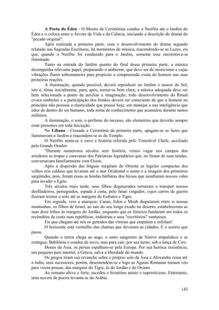 A Porta do Éden - O Mestre de Cerimônias conduz o Neófito até o Jardim do
Éden e o coloca entre a Árvore da Vida e da Ciência, iniciando a descrição do drama do
"pecado original".
Após realizada a primeira parte, com o desenvolvimento do drama segundo
relatado nas Sagradas Escrituras, há momentos de música, reacendendo-se as Luzes, eis
que, quando o Neófito foi conduzido para o Jardim, somente esse encontrava-se
iluminado.
Tanto na entrada do Jardim quanto do final dessa primeira parte, a música
desempenha relevante papel, preparando o ambiente, que deve ser de misticismo e cujas
vibrações fluem sobremaneira para propiciar a compreensão exata do homem nas suas
primeiras reações.
A iluminação, quando possível, deverá reproduzir no Jardim o nascer do Sol,
isto é, tênue inicialmente, para, após, tornar-se bem clara; a música adequada deve ser
bem selecionada a ponto de auxiliar a imaginação; todo desenvolvimento do Ritual
evoca símbolos e a participação dos Irmãos deverá ser consciente de que o homem no
princípio não possuía a elasticidade que possui hoje, em manejar a sua inteligência que
eduz de dentro do ser humano, toda soma de conhecimento que acumulou durante tantos
milênios.
A iluminação, o som, o perfume do incenso, são elementos que deverão sempre
estar presentes em toda Iniciação.
No Líbano - Cessada a Cerimônia da primeira parte, apagam-se as luzes que
iluminavam o Jardim e reacendem-se as do Templo.
O Neófito senta-se e ouve a história referida pelo Venerável Chefe, auxiliado
pelo Grande Orador:
"Durante numerosos séculos sem história, vimos vagar nos campos dos
arredores as tropas e caravanas dos Patriarcas legendários que, no limiar de suas tendas,
conversavam familiarmente com Eloim.
Após a dispersão das línguas surgiram do Oriente as legiões compactas dos
velhos reis caldeus que levaram até o mar Ocidental o nome e a imagem dos primeiros
sargônidas, pois, foram essas as hordas bárbaras dos hicsos que assaltaram nossos vales
para invadir o Egito.
Três séculos mais tarde, seus filhos degenerados tornaram a transpor nossos
desfiladeiros, perseguidos, espada à cinta, pelo faraó vingador, cujos carros de guerra
fizeram tremer o solo até as margens do Eufrates e Tigre.
Em seguida, veio a anarquia: Canas, Edon e Moab disputaram entre si nossas
montanhas; os filhos de Israel, ao sair do seu longo êxodo no deserto, estabeleceram as
suas doze tribos às margens do Jordão, enquanto que os fenícios fundaram em todos os
recônditos da costa suas repúblicas, indústrias e seus "escritórios" suntuosos.
Eis que chegam até nós os gemidos das vítimas que empalam e esfolam!
O horizonte está vermelho das chamas que devoram as cidades. E o assírio que
passa.
Quando o terror chega ao auge, o astro sangrento de Nínive empalidece e se
extingue; Babilônia o conduz de novo, mas para cair, por seu turno, sob a lança de Ciro.
Donos da Ásia, os persas espalham-se pela Europa. Por sua heróica resistência,
um pequeno país imortal, a Grécia, salva a liberdade do mundo.
Os gregos tiram sua revanche sobre o próprio solo da Ásia e Alexandre reina até
a índia; seus sucessores, porém, desentendem-se e logo as Águias Romanas tomam vôo
para virem pousar, das margens do Tigre, às do Jordão e de Oronto.
Ao romano altivo e forte, sucedeu o bizantino astuto e supersticioso. Entretanto,
uma nuvem de poeira levanta-se da Arábia.
143
 