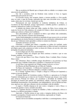 São os cavaleiros de Maomé que se lançam sobre as cidades e os campos como
uma nuvem de gafanhotos.
Em vão a cavalaria cristã do Ocidente tenta restituir à Cruz os lugares
santificados pela paixão de Cristo.
O Crescente recuou, mas recupera, depois, o terreno perdido e a Ásia sacode,
uma vez mais, o jugo da Europa, esperando que após uma convulsão nova, o Líbano
mude, ainda uma vez, de dono, mesmo por um dia.
Permanecem em suas montanhas os modestos lenhadores do Líbano, os
Cavaleiros do Real Machado, porque representam o trabalho pacífico e produtivo, o
elemento indestrutível a todas as civilizações.
A tradição dos drusos relata que Adão, expulso do Éden, levou consigo uma
muda da Árvore da Vida; plantou-a no coração do Líbano e desse ramo provieram os
cedros que cobrem os flancos da Cordilheira.
Seus descendentes, para se ajudarem no labor a que tinham sido condenados,
juntaram o sílex da praia e fizeram suas ferramentas.
Assim foram preparados os primitivos machados de que nossos avós se serviram
para apanharem em nossas florestas os materiais de suas construções rudimentares, até o
dia em que Tubalcaim tendo aprendido a utilizar os metais nos forneceu
machados de bronze e de ferro.
Entretanto, o cuidado para abater e esquadras os cedros foi confiado, muito
cedo, a uma corporação de artífices que, recrutada entre os filhos de Israel e investida de
privilégios quase reais, perpetuou-se entre os drusos de Líbano, em um dos vales mais
protegidos da cadeia de montanhas.
É esse Colégio que nós, hoje, representamos.
O lendário Líbano nos assegura que Deus continua o mesmo e que os seus
bosques, também, são os mesmos.
O povo diz que Deus é Luz; Deus é Espírito; Deus é verdade; Deus é Justiça;
Deus é amor.
Nós afirmamos: Deus é trabalho porque descobrimos a sua presença na força
permanente que o trabalho irradia para o equilíbrio e a harmonia do Universo.
A esse Deus é que erguemos um Templo, porque Laborare est Orare.
Os Obreiros do Real Machado são os Filhos do Trabalho.
No Banco de Carpinteiro - A Oficina de Carpinteiro é uma sala adequadamente
preparada onde se vêem os Obreiros talhando e cortando a madeira.
O 2º Grande Vigilante deixa o Templo e dirige-se à Oficina de Carpintaria e
ocupa-se com um desenho.
O Grande Mestre de Cerimônias conduz o Neófito e o apresenta ao 2o Grande
Vigilante informando que se trata de um Cavaleiro Prussiano que deseja o seu auxílio
para tornar-se Príncipe do Líbano, por reconhecer a divindade do trabalho como
privilégio do homem para ganhar sua subsistência; admite, outrossim, que o homem
trabalhando honestamente, com probidade, com independência, será no Brasão da Natu-
reza, igual aos reis; sabe que a desonra vem da ociosidade e não do trabalho.
A seguir, o Neófito despoja-se de suas vestes e insígnias e veste a blusa e o
Avental do operário e inicia, serrando uma tábua.
O 2º Vigilante discorre a respeito do trabalho e, finda a explanação, retira-se o
Neófito e os Obreiros procedem à votação.
Aprovado, o Neófito retoma as suas vestes e insígnias desfaz-se da blusa e do
Avental e acompanha o Grande mestre de Cerimônias, regressando ao Templo.
O Venerável Chefe diz:
"Quatro móveis do trabalho acompanha o indivíduo: o constrangimento, o dever,
144
 