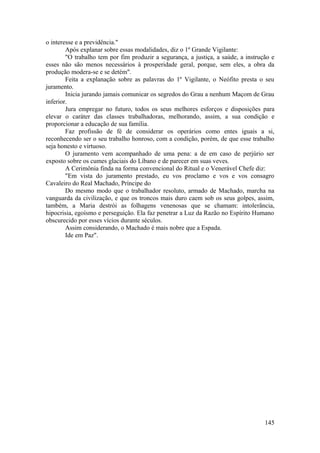 o interesse e a previdência."
Após explanar sobre essas modalidades, diz o 1º Grande Vigilante:
"O trabalho tem por fim produzir a segurança, a justiça, a saúde, a instrução e
esses não são menos necessários à prosperidade geral, porque, sem eles, a obra da
produção modera-se e se detém".
Feita a explanação sobre as palavras do 1º Vigilante, o Neófito presta o seu
juramento.
Inicia jurando jamais comunicar os segredos do Grau a nenhum Maçom de Grau
inferior.
Jura empregar no futuro, todos os seus melhores esforços e disposições para
elevar o caráter das classes trabalhadoras, melhorando, assim, a sua condição e
proporcionar a educação de sua família.
Faz profissão de fé de considerar os operários como entes iguais a si,
reconhecendo ser o seu trabalho honroso, com a condição, porém, de que esse trabalho
seja honesto e virtuoso.
O juramento vem acompanhado de uma pena: a de em caso de perjúrio ser
exposto sobre os cumes glaciais do Líbano e de parecer em suas veves.
A Cerimônia finda na forma convencional do Ritual e o Venerável Chefe diz:
"Em vista do juramento prestado, eu vos proclamo e vos e vos consagro
Cavaleiro do Real Machado, Príncipe do
Do mesmo modo que o trabalhador resoluto, armado de Machado, marcha na
vanguarda da civilização, e que os troncos mais duro caem sob os seus golpes, assim,
também, a Maria destrói as folhagens venenosas que se chamam: intolerância,
hipocrisia, egoísmo e perseguição. Ela faz penetrar a Luz da Razão no Espírito Humano
obscurecido por esses vícios durante séculos.
Assim considerando, o Machado é mais nobre que a Espada.
Ide em Paz".
145
 