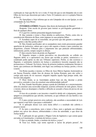 explicação ao Anjo que lhe fez ver a visão. O Anjo diz que as sete lâmpadas são os sete
Olhos de Jeová que discorrem por toda a Terra. O Candeeiro em si é a própria Palavra
de Jeová.
No Apocalipse o Anjo informa que as sete Lâmpadas são as sete Igrejas, as sete
cristandades da Ásia Menor.
* * *
INTERROGATÓRIO: Pergunta: Que dizeis da Instituição de Moisés?
Resposta: Uma escola de governo para instruir os privilegiados garantindo o
freio de qualquer abuso.
P: E qual foi o defeito primordial daquela Instituição?
R: Que somente o temor a Deus detinha os ambiciosos, Porém, como eles se
consideravam Ministros de Deus, eram impunes às suas próprias falhas.
P: Acreditais capaz de se consolidar, um governo que não garante a conduta de
seus agentes e não lhes ponha cobro?
R: Não, Grande sacrificador; até os usurpadores mais cruéis procuraram guardar
aparências de justiceiros; sabem que o povo não suporta a tirania e para contornar seu
despotismo, criaram Tribunais para o julgamento dos que praticam arbitrariedades;
infelizmente, porém, sempre surgem os abusos.
P: Que conceito fazeis da prisão em flagrante?
R: Naqueles tempos a prisão preventiva era desconhecida; ao colhido em
flagrante delito se o apresentava aos Juizes que ouvidas as partes, sentenciava e o
condenado podia apelar ou não aos Tribunais superiores. Porém, se não ocorresse o
flagrante, o sentimento instintivo da Justiça o considerava inocente enquanto não se
pronunciasse o Tribunal. Na Grécia, Juizes de primeira instância condenaram Sócrates à
morte, que continuou em liberdade, sem fugir; sua confiança na Justiça, porém, o levou
à morte.
Em Roma sucedeu o mesmo; os filhos de Anco Márcio fugiram, homiziando-se
em Suessa Promelia, cidade fora do alcance da Justiça Romana, para não sofrer o
castigo pela morte do rei sucessor; ninguém impediu aquela fuga porque ainda, não
haviam sido julgados.
P: Dizei Irmão, se as Autoridades podem hoje em dia, decretar a prisão
preventiva, correndo o risco de constituir uma arbitrariedade judicial?
R: Sim, Grande Sacrificador, porque a perda da Liberdade ou o encarceramento,
além de constituir uma escravidão temporal, acarreta sofrimento de todo gênero, físicos
e morais; deixa ao desamparo a família e dificulta ao acusado a busca de provas de sua
inocência.
O risco de se prender a um inocente e mantê-lo detido até o julgamento, jamais
apagará as conseqüências que advirão, mormente, as que refletem em sua família e seu
patrimônio.
P: E para corrigir possíveis erros judiciais, não acreditais a necessidade de Leis
que reparem o mal feito e que puna o caluniador?
R: A aplicação dessas Leis seria muita difícil e o resultado não cobriria o
prejuízo moral.
P: Se nem a consciência, nem o temor a Deus, nem a apelação aos tribunais
podem nos salvar dos abusos, arbitrariedades e erros da autoridade, o que dizer da
Justiça tardia?
R: A aplicação do que garante a Magna Carta da Inglaterra e que consta quase
em todas as Constituições: o instituto do habeas-corpus.
P: Que se entende, Irmão, o instituto do habeas-corpus?
R: Essa Lei, Irmão, cujo nome equivale a "posse da própria pessoa", foi
148
 