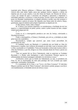 inspirada pelos Maçons gildenses e fildenses para depois, penetrar na Inglaterra.
Através dela toda súdito inglês, preso por qualquer motivo, adquiria o direito de
impetrar por ele ou por outrem, a um dos Juizes da Nação, um Decreto de habeas-
corpus, em virtude do qual, o carcereiro era obrigado a apresentar o impetrante à
autoridade judiciária e esclarecer a causa da prisão; ouvido o preso sob juramento, era
posto em liberdade imediatamente, se julgada arbitrária a prisão; caso não aceitasse o
Juiz totalmente a palavra do preso, lhe impunha uma fiança antes de soltá-lo, fiança,
geralmente, paga em dinheiro pelo próprio Impetrante ou alguém por ele.
P: Que opinais, Irmão, sobre a fiança?
R: A fiança é um instituto imperfeito, se considerarmos a facilidade do rico em
pagá-la e a impossibilidade do pobre; porém, sendo o pobre homem de bem, sempre
surgirá quem pague por ele.
* *
Como se vê, o interrogatório prende-se aos atos de Justiça, valorizando a
liberdade do homem.
Findo o interrogatório, a Câmara é iluminada, pois até ao, a claridade era dada
pelas luzes dos candelabros.
Recomenda-se, sempre que possível, que essas Luzes provenham do
acendimento de velas.
O Candidato recebe um Machado e é conduzido por um Irmão ao Altar do
Holocaustos e espalha, com violência, derramando ao solo tudo o que se encontra sobre
o Altar, excetuando-se o Candelabro. Toma um Incensado e coloca nele incenso sobre o
Altar dos Perfumes e, por fim, dirige-se ao Altar colocado diante do Trono e presta seu
juramento:
"Juro ser guarda fiel no Novo Tabernáculo, onde se arquivam as Verdades
Reveladas e a Razão, pela Inteligência e pela Consciência. Promete opor-se às
arbitrariedades da Justiça e propagar e defender a Lei do habeas-corpus."
Verificamos, assim, que os Chefes do Tabernáculo, ou seja, os portadores do
Grau 23, são os encarregados de zelar pelo prestígio das Leis evitando que sejam
suprimidas, restringidas e profanadas.
É a continuação do Io Grau, o ser "Livre e de Bons Costumes". O indivíduo
Maçom e profano que for de "Bons Costumes", não temerá a prisão, porque a seu favor
virá imediatamente, a Liberdade através do habeas-corpus.
149
 