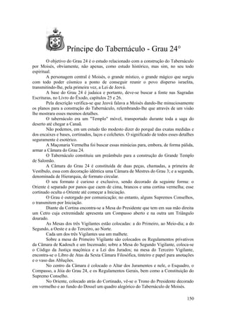 Príncipe do Tabernáculo - Grau 24°
O objetivo do Grau 24 é o estudo relacionado com a construção do Tabernáculo
por Moisés, obviamente, não apenas, como estudo histórico, mas sim, no seu todo
espiritual.
A personagem central é Moisés, o grande místico, o grande mágico que surgiu
com todo poder cósmico a ponto de conseguir reunir o povo disperso israelita,
transmitindo-lhe, pela primeira vez, a Lei de Jeová.
A base do Grau 24 é judaica e portanto, deve-se buscar a fonte nas Sagradas
Escrituras, no Livro do Êxodo, capítulos 25 e 26.
Pela descrição verifica-se que Jeová falava a Moisés dando-lhe minuciosamente
os planos para a construção do Tabernáculo, relembrando-lhe que através de um visão
lhe mostrara esses mesmos detalhes.
O tabernáculo era um "Templo" móvel, transportado durante toda a saga do
deserto até chegar a Canaã.
Não podemos, em um estudo tão modesto dizer do porquê das exatas medidas e
dos encaixes e bases, cortinados, laços e colchetes. O significado de todos esses detalhes
seguramente é esotérico.
A Maçonaria Vermelha foi buscar essas minúcias para, embora, de forma pálida,
armar a Câmara do Grau 24.
O Tabernáculo constituiu um preâmbulo para a construção do Grande Templo
de Salomão.
A Câmara do Grau 24 é constituída de duas peças, chamadas, a primeira de
Vestíbulo, essa com decoração idêntica uma Câmara de Mestres do Grau 3; e a segunda,
denominada de Hierarquia, de formato circular.
O seu formato é curioso e exclusivo, sendo decorado da seguinte forma: o
Oriente é separado por panos que caem de cima, brancos e uma cortina vermelha; esse
cortinado oculta o Oriente até começar a Iniciação.
O Grau é outorgado por comunicação; no entanto, alguns Supremos Conselhos,
o transmitem por Iniciação.
Diante da Cortina encontra-se a Mesa do Presidente que tem em sua mão direita
um Cetro cuja extremidade apresenta um Compasso aberto e na outra um Triângulo
dourado.
As Mesas dos três Vigilantes estão colocadas: a do Primeiro, ao Meio-dia; a do
Segundo, a Oeste e a do Terceiro, ao Norte.
Cada um dos três Vigilantes usa um malhete.
Sobre a mesa do Primeiro Vigilante são colocados os Regulamentos privativos
da Câmara de Kadosch e um Incensado; sobre a Mesa do Segundo Vigilante, coloca-se
o Código da Justiça maçônica e a Lei dos Jurados; na mesa do Terceiro Vigilante,
encontra-se o Libro de Atas da Sexta Câmara Filosófica, tinteiro e papel para anotações
e o vaso das Abluções.
No centro da Câmara é colocado o Altar dos Juramentos e nele, o Esquadro, o
Compasso, a Jóia do Grau 24, e os Regulamentos Gerais, bem como a Constituição do
Supremo Conselho.
No Oriente, colocado atrás do Cortinado, vê-se o Trono do Presidente decorado
em vermelho e ao fundo do Dossel um quadro alegórico do Tabernáculo de Moisés.
150
 